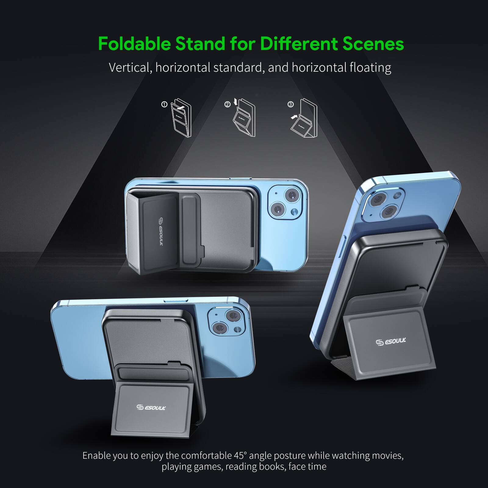 Foldable Stand for Different Scenes
Vertical, horizontal standard, and horizontal floating

ESOULK

Enable you to enjoy the comfortable 45° angle posture while watching movies, playing games, reading books, face time