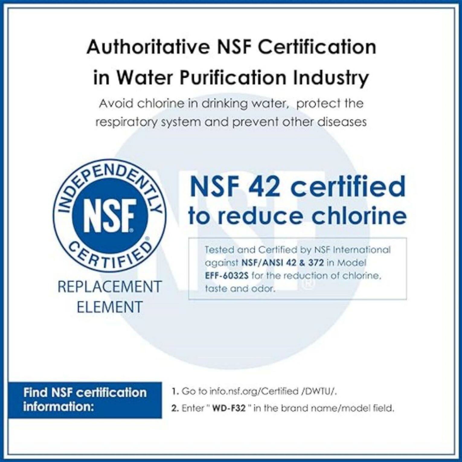 Authoritative NSF Certification in Water Purification Industry  
Avoid chlorine in drinking water, protect the respiratory system and prevent other diseases  

INDEPENDENTLY CERTIFIED  
REPLACEMENT ELEMENT  

NSF 42 certified to reduce chlorine  
Tested and Certified by NSF International against NSF/ANSI 42 & 372 in Model EFF-6032S for the reduction of chlorine, taste and odor.  

Find NSF certification information:  
1. Go to info.nsf.org/Certified/DWTU/.  
2. Enter "WD-F32" in the brand name/model field.