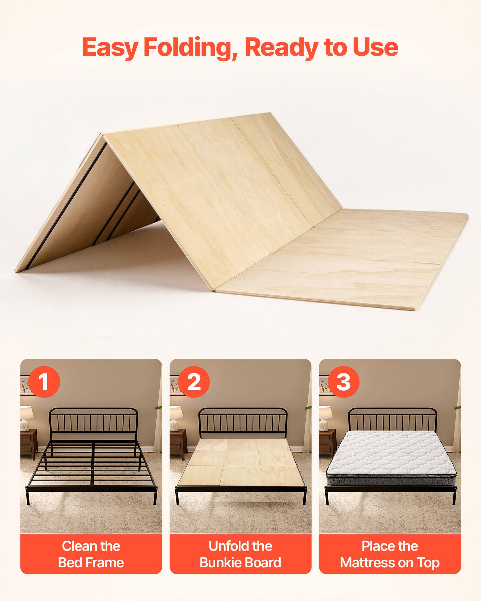 Easy Folding, Ready to Use

1. Clean the Bed Frame
2. Unfold the Bunkie Board
3. Place the Mattress on Top
