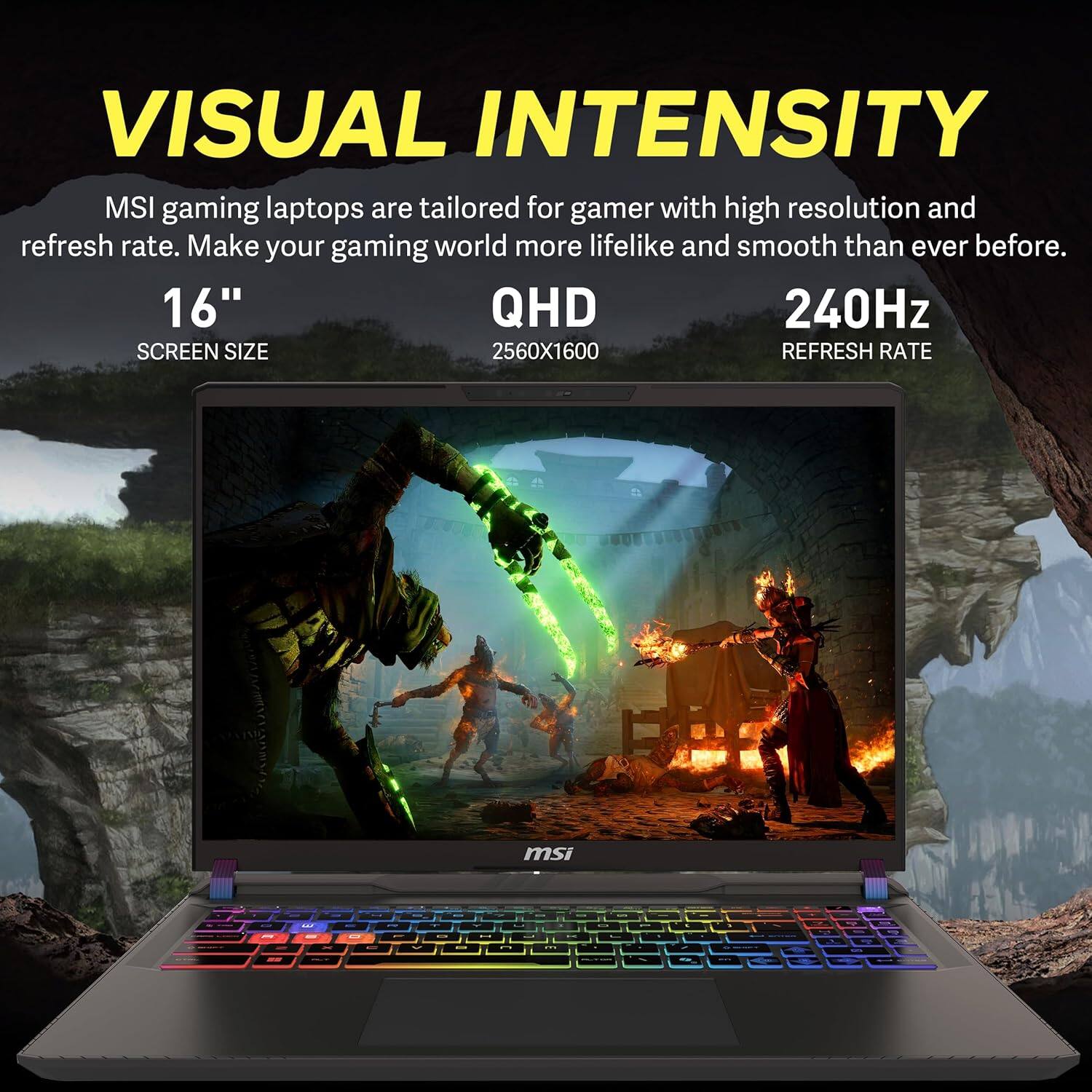 **VISUAL INTENSITY**

MSI gaming laptops are tailored for gamers with high resolution and refresh rate. Make your gaming world more lifelike and smooth than ever before.

- **16"** SCREEN SIZE
- **QHD** 2560x1600
- **240Hz** REFRESH RATE