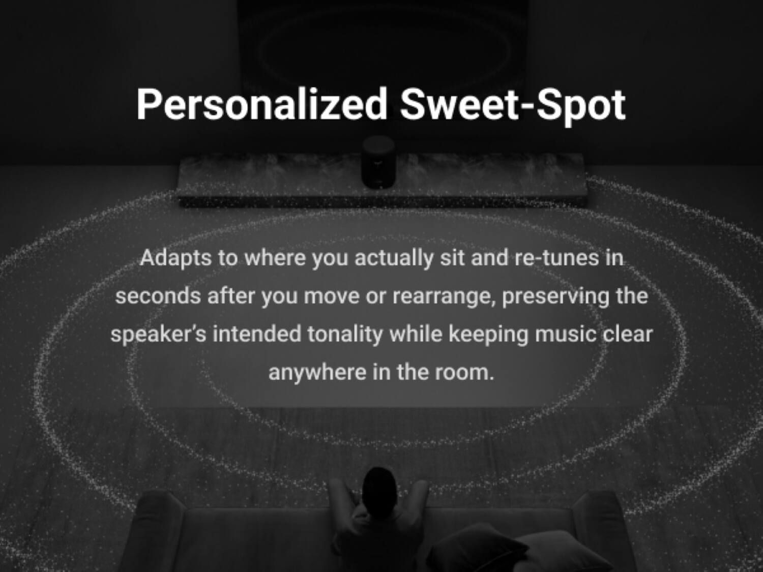 Personalized Sweet-Spot

Adapts to where you actually sit and re-tunes in seconds after you move or rearrange, preserving the speaker's intended tonality while keeping music clear anywhere in the room.
