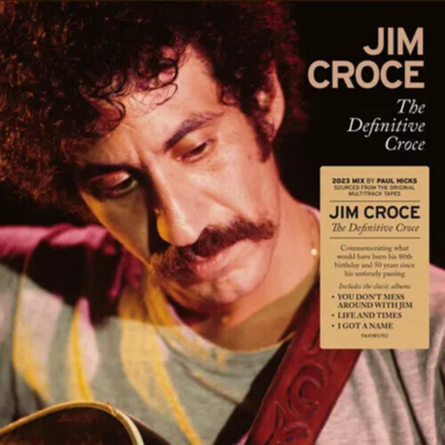 JIM CROCE  
The Definitive Croce  

2023 MIX BY PAUL HICKS  
SOURCED FROM THE ORIGINAL MULTITRACK TAPES  

JIM CROCE  
The Definitive Croce  

Commemorating what would have been his 80th birthday and 50 years since his untimely passing  

Includes the classic albums:  
- YOU DON'T MESS AROUND WITH JIM  
- LIFE AND TIMES  
- I GOT A NAME  

64185792