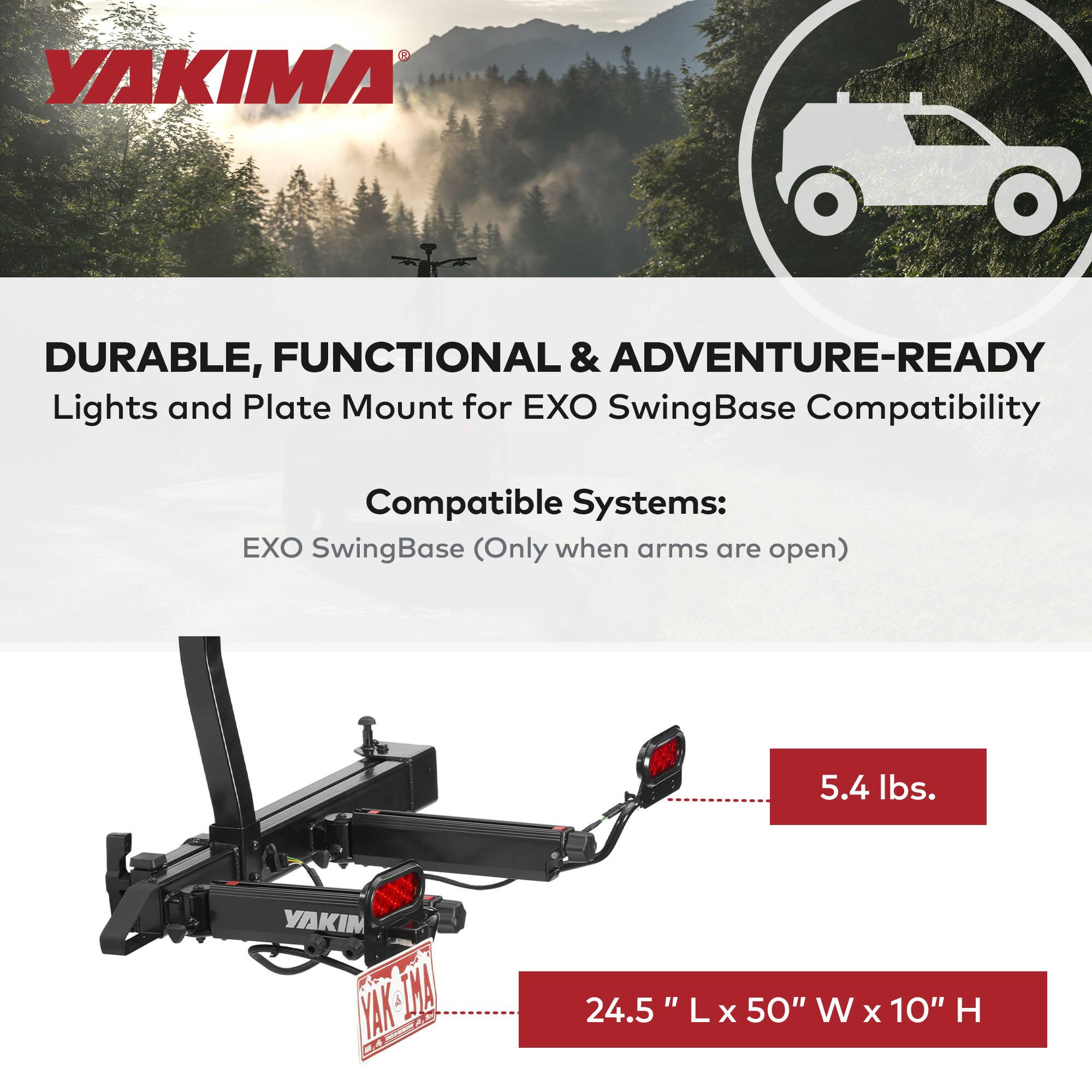 YAKIMA

DURABLE, FUNCTIONAL & ADVENTURE-READY  
Lights and Plate Mount for EXO SwingBase Compatibility

Compatible Systems:  
EXO SwingBase (Only when arms are open)

5.4 lbs.

24.5" L x 50" W x 10" H