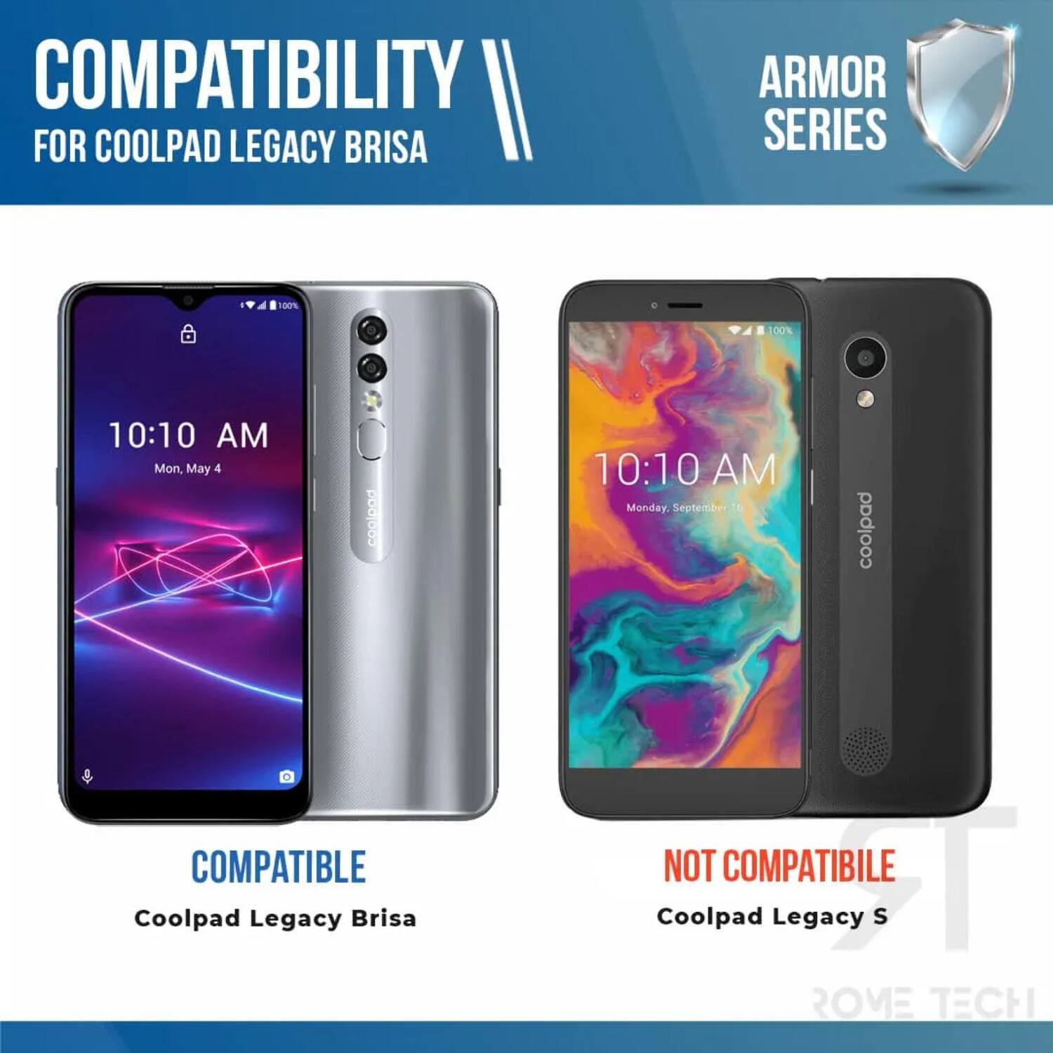 COMPATIBILITY FOR COOLPAD LEGACY BRISA ARMOR SERIES

10:10 AM Mon, May 4

COMPATIBLE
Coolpad Legacy Brisa

10:10 AM Monday September 16

NOT COMPATIBLE
Coolpad Legacy S

ROME TECH