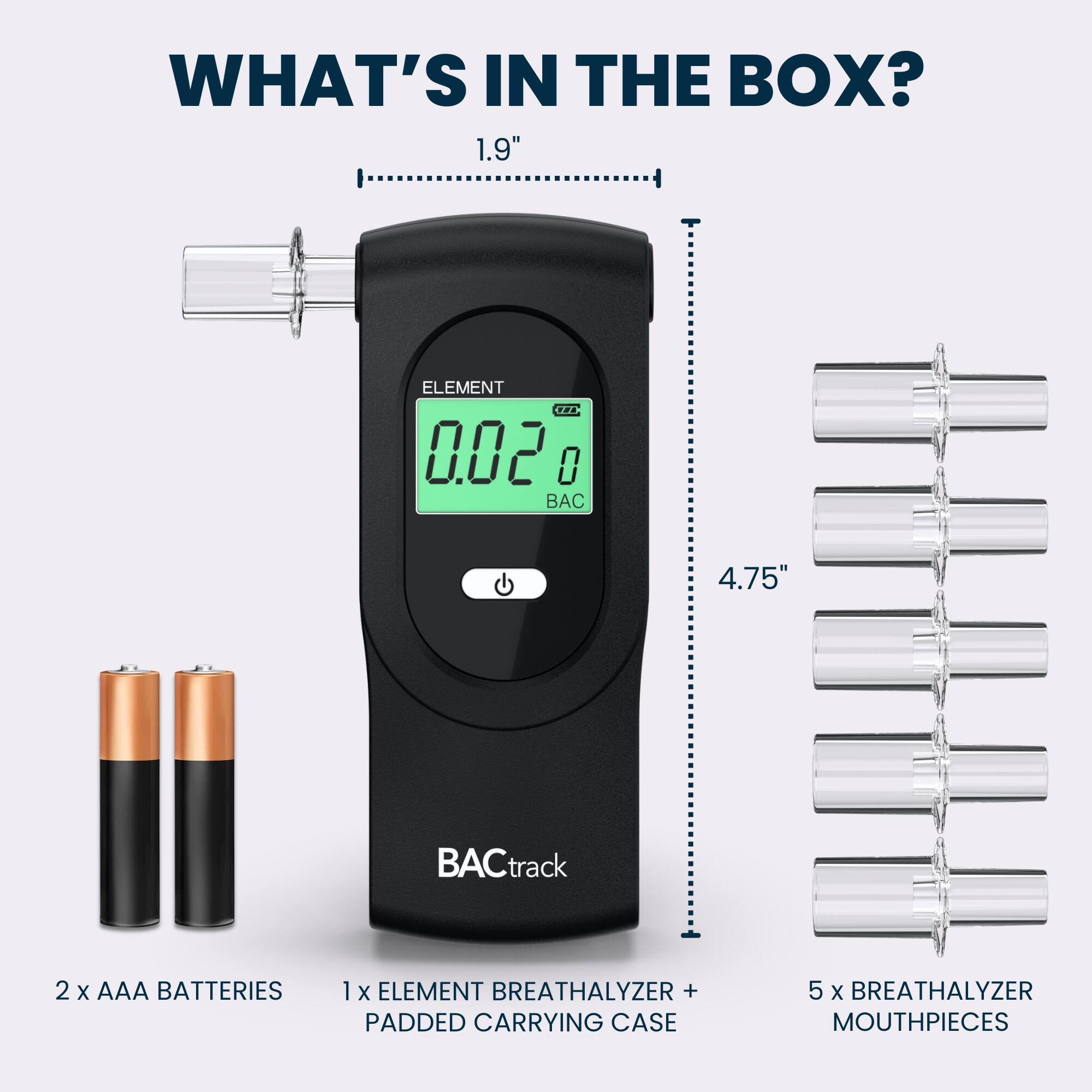 WHAT'S IN THE BOX?  
1.9"  
ELEMENT THE 0.02 0  
4.75"  
BACtrack  
2 X AAA BATTERIES  
1 X ELEMENT BREATHALYZER + PADDED CARRYING CASE  
5 X BREATHALYZER MOUTHPIECES