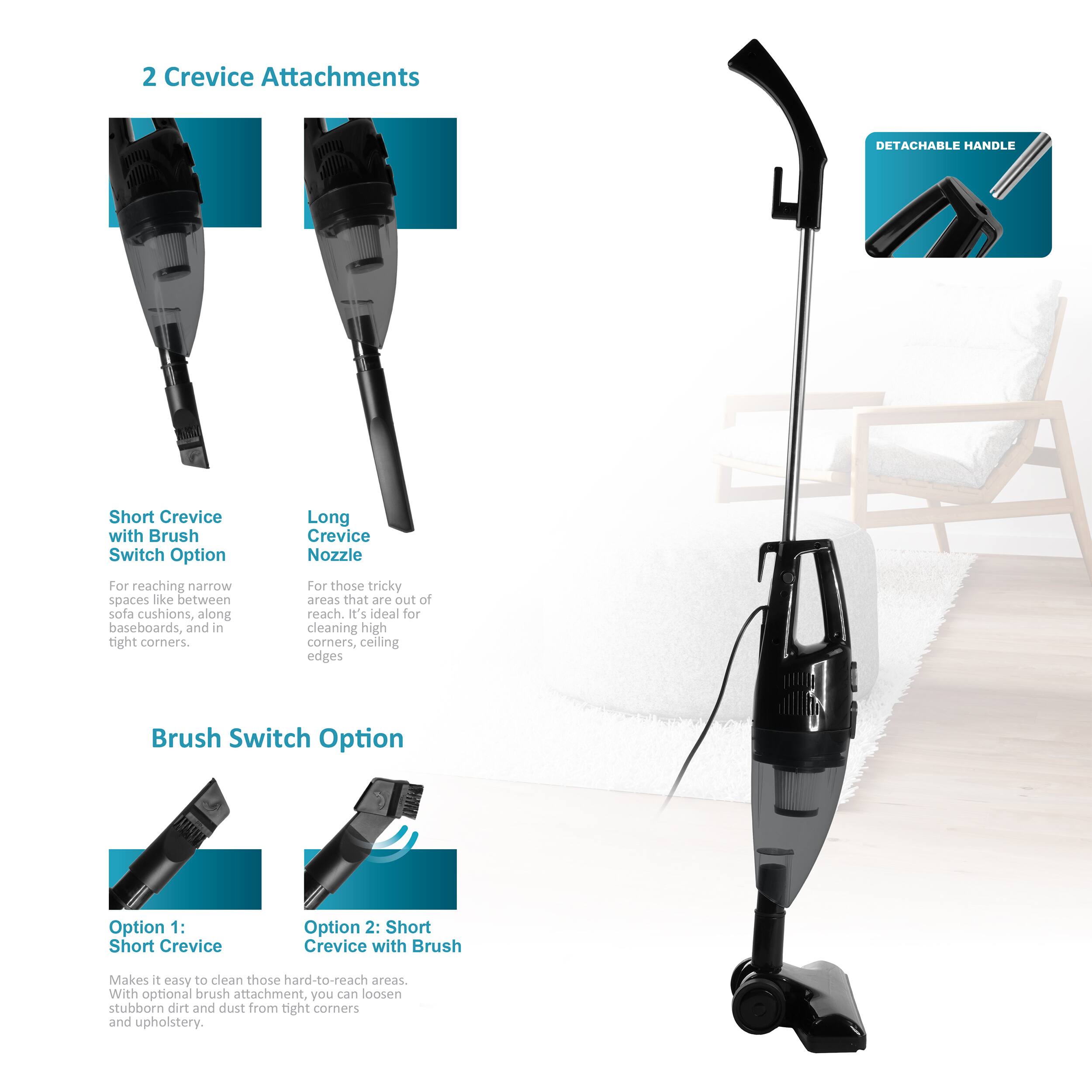 2 Crevice Attachments

- DETACHABLE HANDLE
- Short Crevice with Brush
- Long Crevice Nozzle

Switch Option
- For reaching narrow spaces like between sofa cushions, along baseboards, and in tight corners.
- For those tricky areas that are out of reach. It's ideal for cleaning high corners, ceiling edges.

Brush Switch Option
- Option 1: Short Crevice
- Option 2: Short Crevice with Brush

Makes it easy to clean those hard-to-reach areas. With optional brush attachment, you can loosen stubborn dirt and dust from tight corners and upholstery.