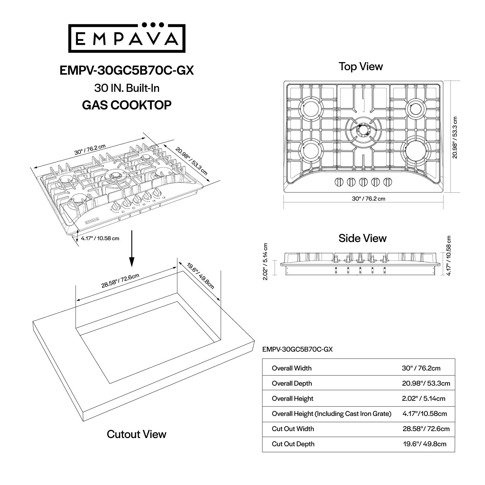 EMPAVA EMPV-30GC5B70C-GX 30 IN. Built-In GAS KOP 30/76.2cm 76.2 cm 30 20.98" 53.3cm cm Top View 20.98"/53.3cm 30" /76.2 om . TOLTKLE 4.17/10.58 cm 28.58*/72.6cm 72.6cm 19.6% 49.8cm cm 2.02/5.14cm 5.94 2.02" Side View : : : : 4.17/10.58cm 4.17 EMPV-30GC5B70C-GX Overall Width 30" ! 76.2cm Overall Depth 20.98"/53.3cm Overall Height 2.02/5.14cm Overall Height (Including Cast Iron Grate) 4.17"/10.58cm Cutout View Cut Out Width Cut Out Depth 28.58"/72.6cm 19.649.8cm
