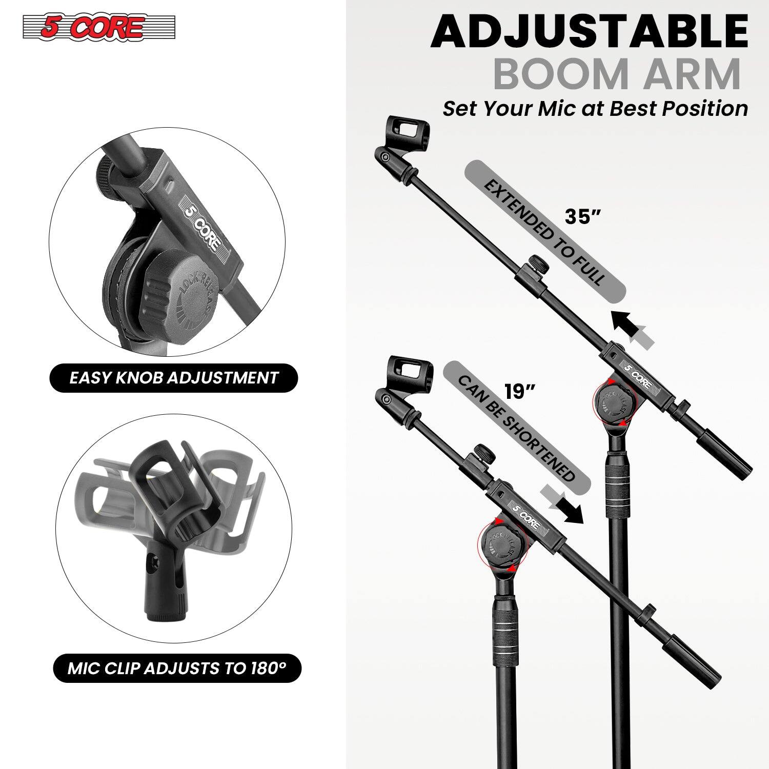5 CORE ADJUSTABLE BOOM ARM Set Your Mic at Best Position

EASY KNOB ADJUSTMENT

MIC CLIP ADJUSTS TO 180°

EXTENDED 35" TO FULL

CAN BE SHORTENED 19"