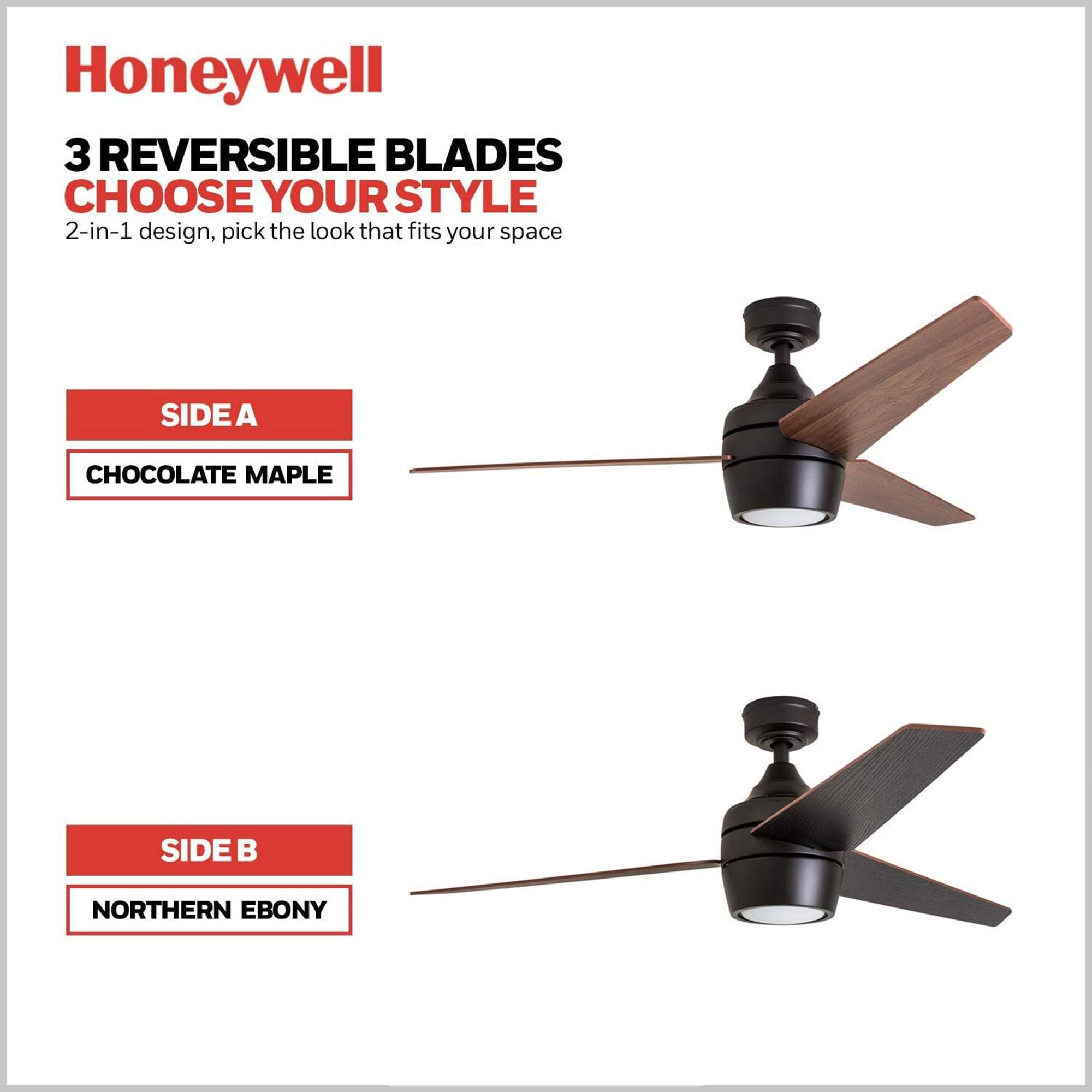 Honeywell

3 REVERSIBLE BLADES
CHOOSE YOUR STYLE

2-in-1 design, pick the look that fits your space

SIDE A
CHOCOLATE MAPLE

SIDE B
NORTHERN EBONY