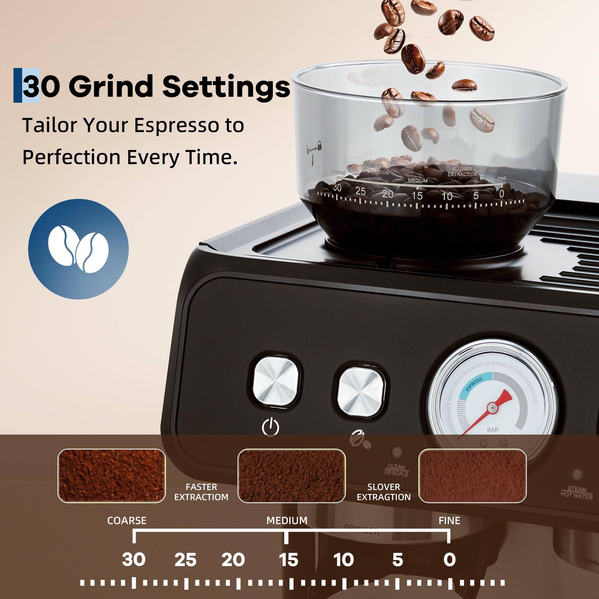 30 Grind Settings  
Tailor Your Espresso to Perfection Every Time.

QGARSE 30  
RACTION ICA  
25 20 MEDIUM  
15 EXTRACTION  
10 5 EM  
0 12 WR quars  
10 SPNO  
BAR FASTER EXTRACTIOM  
CLEAN BESCALE  
SLOVER EXTRAGTION  
STEAM HOT WATER  
COARSE MEDIUM FINE  
30 25 20 15 10 5 0  
SBMM