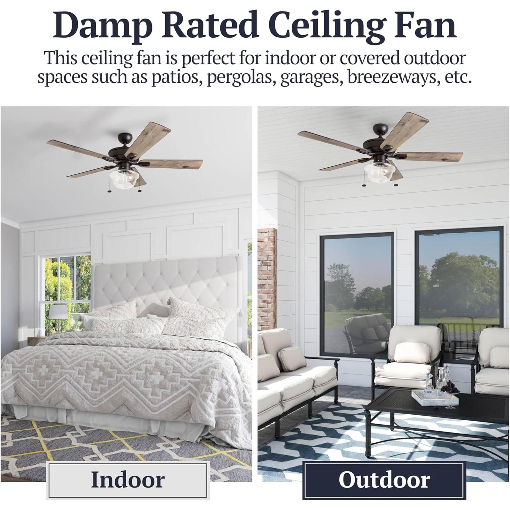 Damp Rated Ceiling Fan

This ceiling fan is perfect for indoor or covered outdoor spaces such as patios, pergolas, garages, breezeways, etc.

Indoor

Outdoor
