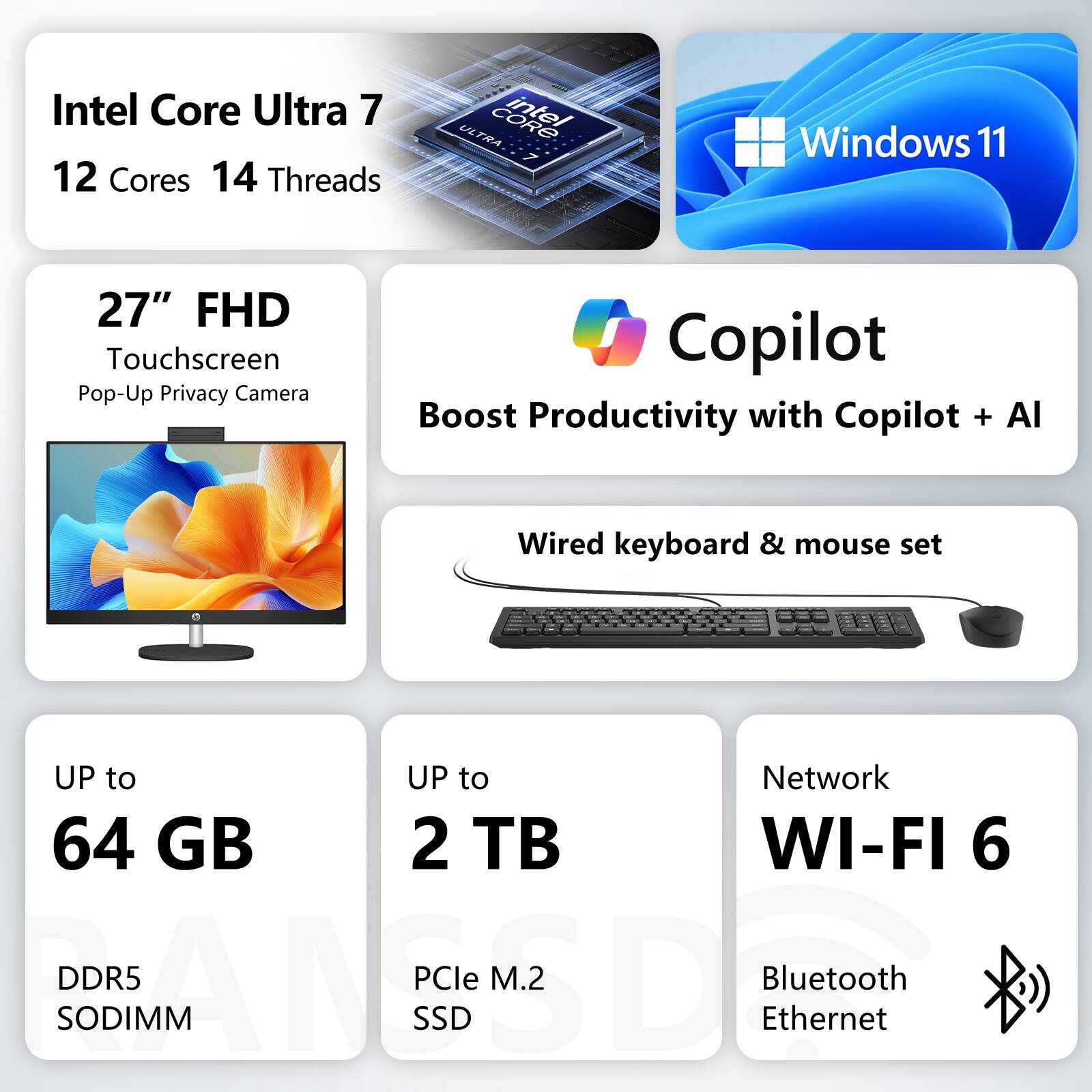 Intel Core Ultra 7  
12 Cores 14 Threads  
Windows 11  
27" FHD Touchscreen  
Pop-Up Privacy Camera  
Copilot  
Boost Productivity with Copilot + AI  
Wired keyboard & mouse set  
UP to 64 GB DDR5 SODIMM  
UP to 2 TB PCIe M.2 SSD  
Network WI-FI 6  
Bluetooth Ethernet