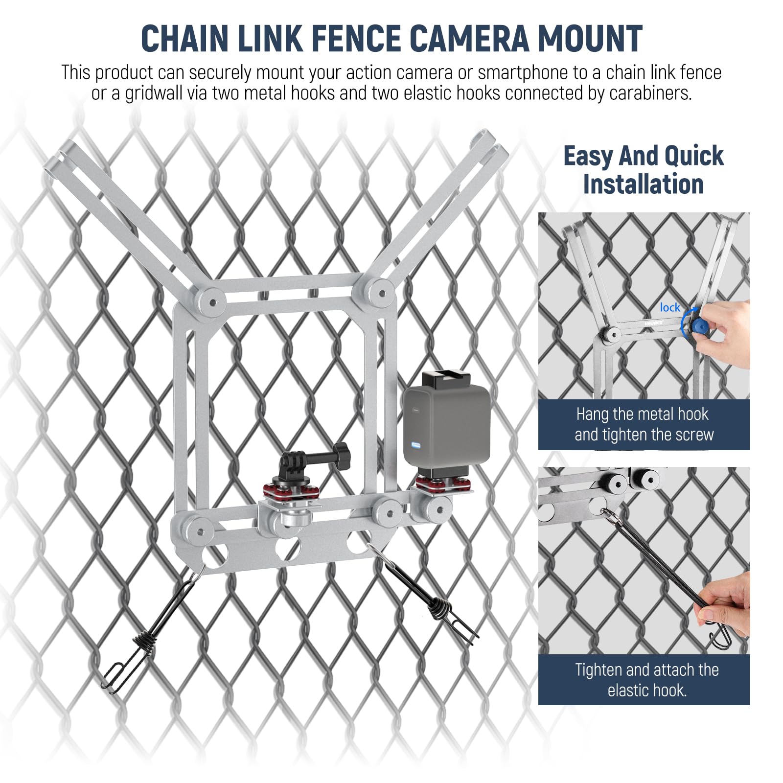 CHAIN LINK FENCE CAMERA MOUNT

This product can securely mount your action camera or smartphone to a chain link fence or a gridwall via two metal hooks and two elastic hooks connected by carabiners.

Easy And Quick Installation

- Hang the metal hook and tighten the screw
- Tighten and attach the elastic hook.