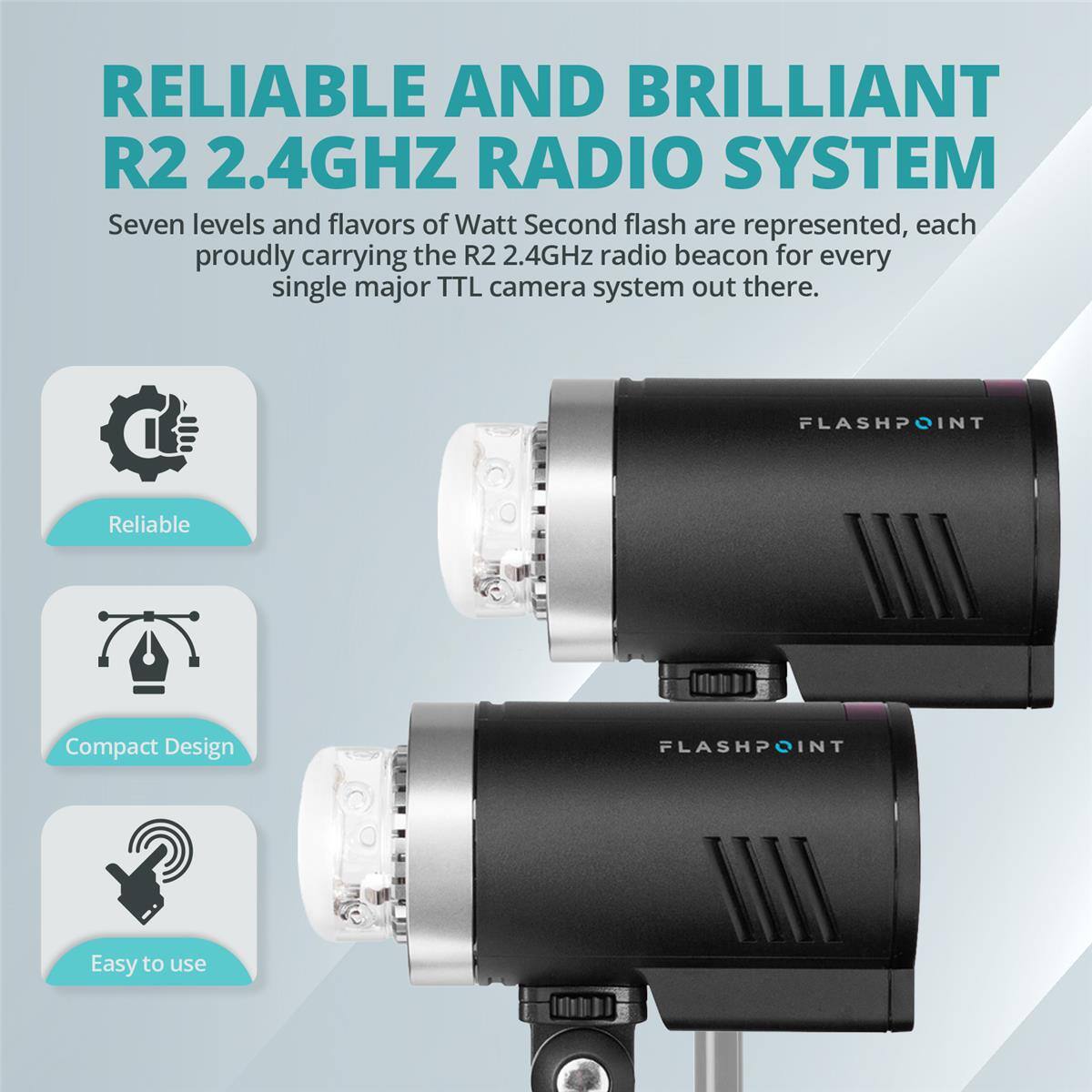 RELIABLE AND BRILLIANT R2 2.4GHZ RADIO SYSTEM

Seven levels and flavors of Watt Second flash are represented, each proudly carrying the R2 2.4GHz radio beacon for every single major TTL camera system out there.

FLASHPOINT
Reliable
Compact Design
Easy to use