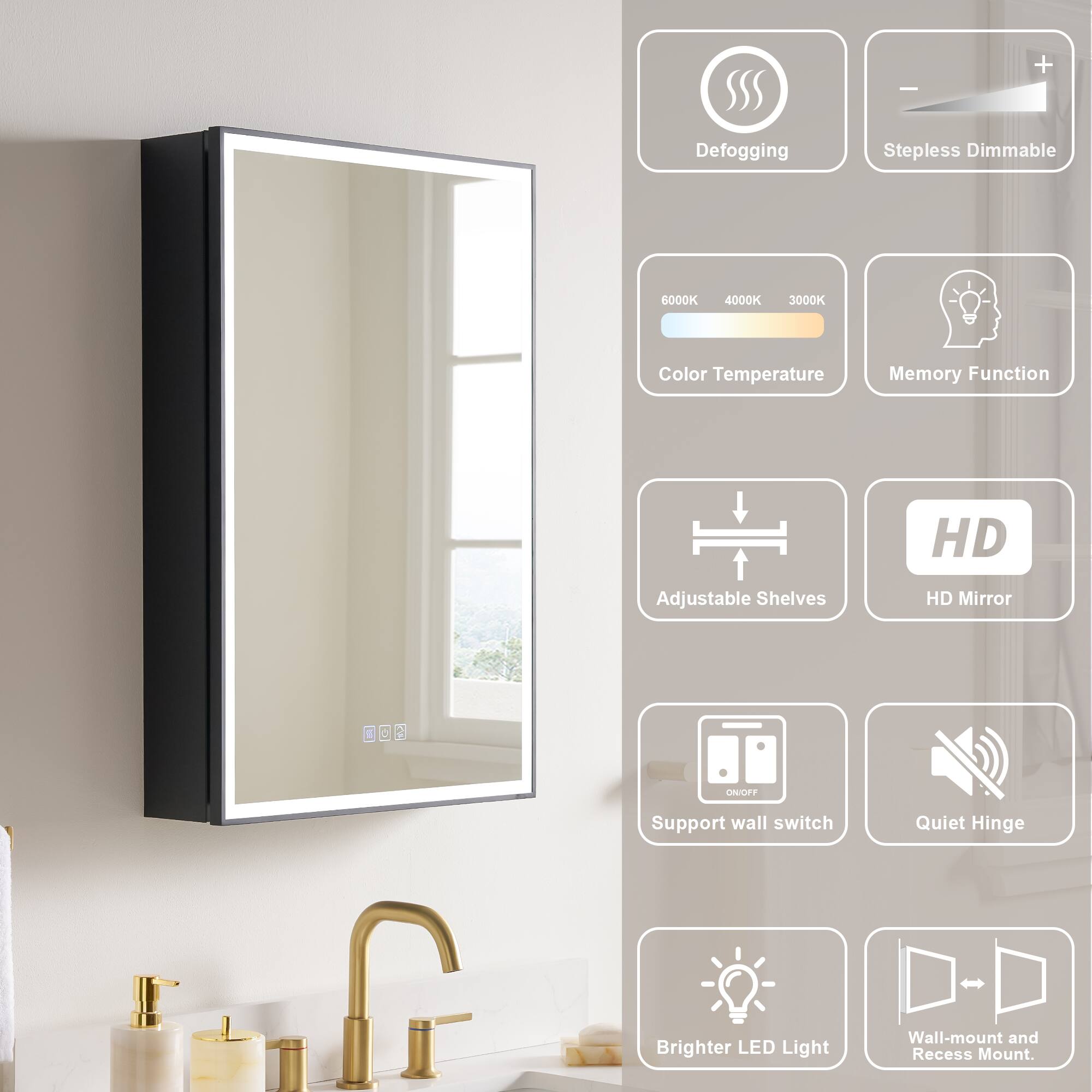 - Defogging
- Stepless Dimmable
- 6000K 4000K 3000K Color Temperature
- Memory Function
- HD Adjustable Shelves
- HD Mirror
- C 2 ON/OFF
- Support wall switch
- Quiet Hinge
- Brighter LED Light
- Wall-mount and Recess Mount