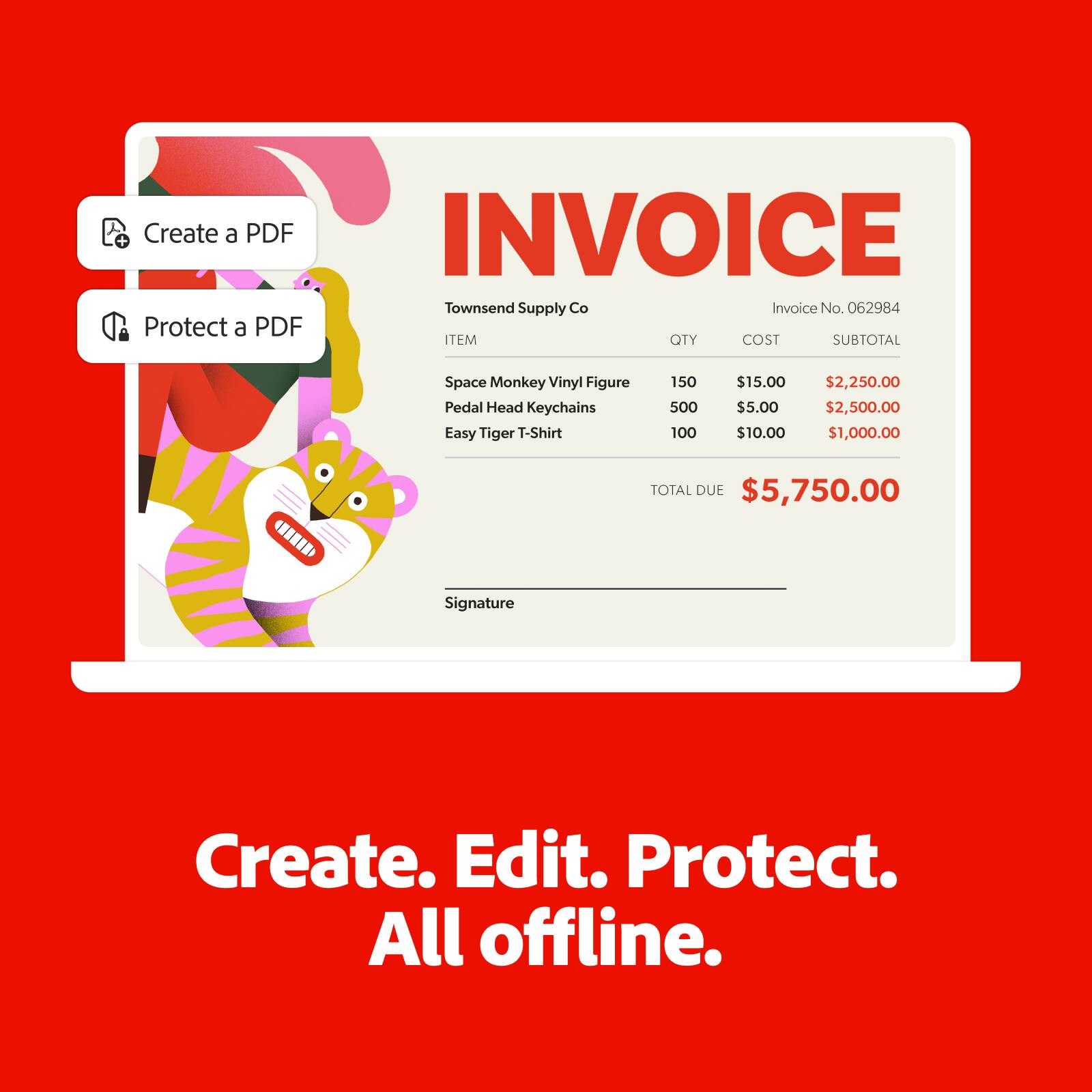 **INVOICE**

**Townsend Supply Co**

**Invoice No. 062984**

| ITEM | QTY | COST | SUBTOTAL |
|------|-----|------|----------|
| Space Monkey Vinyl Figure | 150 | $15.00 | $2,250.00 |
| Pedal Head Keychains | 500 | $5.00 | $2,500.00 |
| Easy Tiger T-Shirt | 100 | $10.00 | $1,000.00 |

**TOTAL DUE** $5,750.00

**Signature**

---

**Create. Edit. Protect. All offline.**