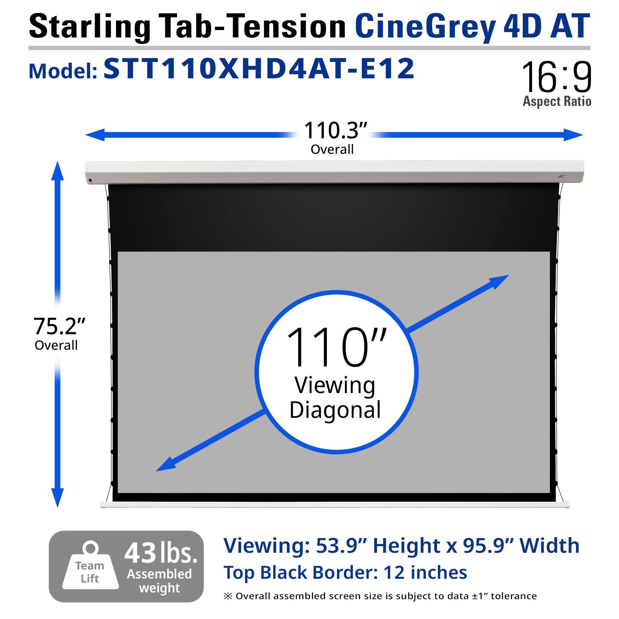 Starling Tab-Tension CineGrey 4D AT  
Model: STT110XHD4AT-E12  
16:9 Aspect Ratio  

110.3" Overall  
75.2" Overall  
110" Viewing Diagonal  

43 lbs. Assembled weight  
Team Lift  

Viewing: 53.9" Height x 95.9" Width  
Top Black Border: 12 inches  

Overall assembled screen size is subject to data ±1" tolerance