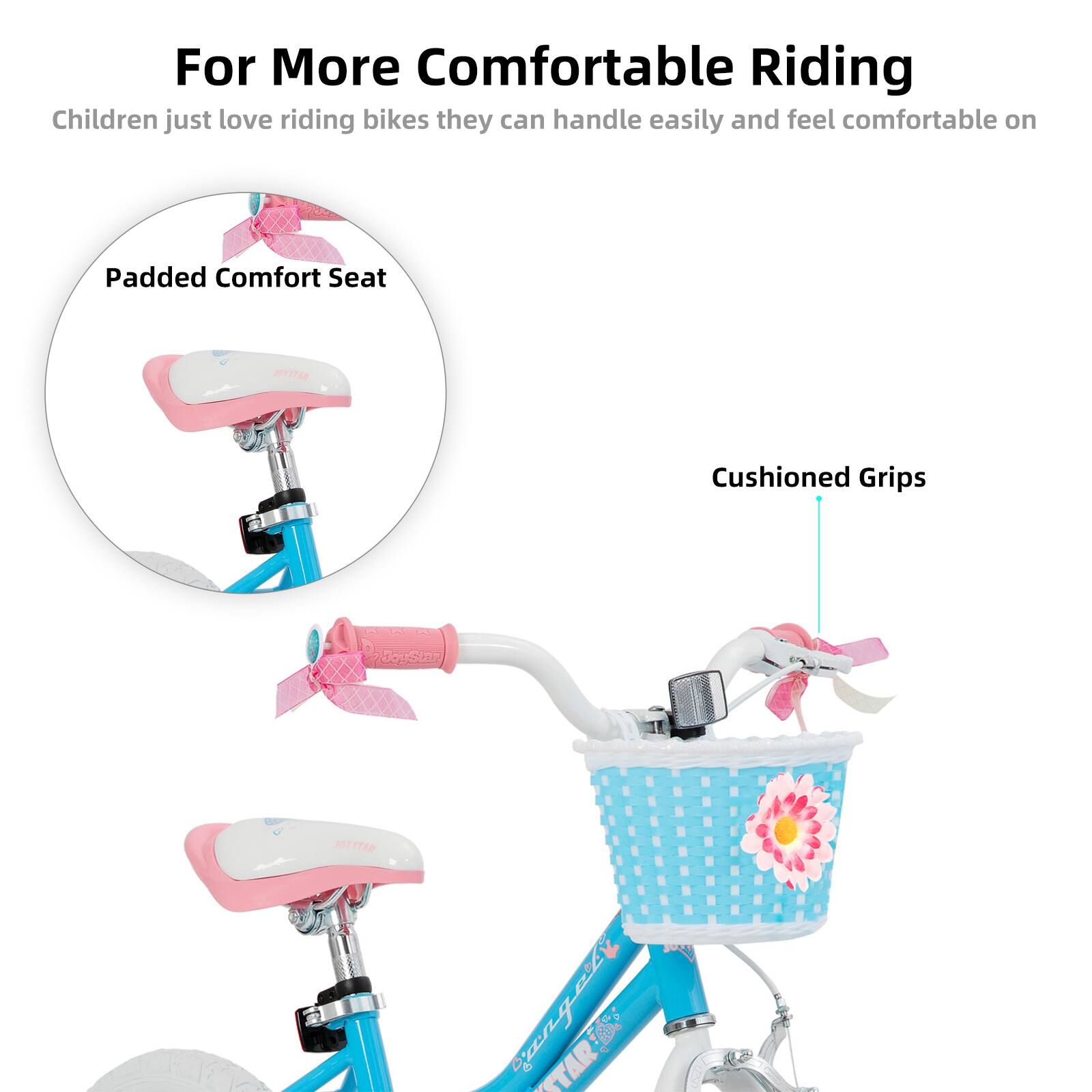 For More Comfortable Riding

Children just love riding bikes they can handle easily and feel comfortable on

- Padded Comfort Seat
- Cushioned Grips