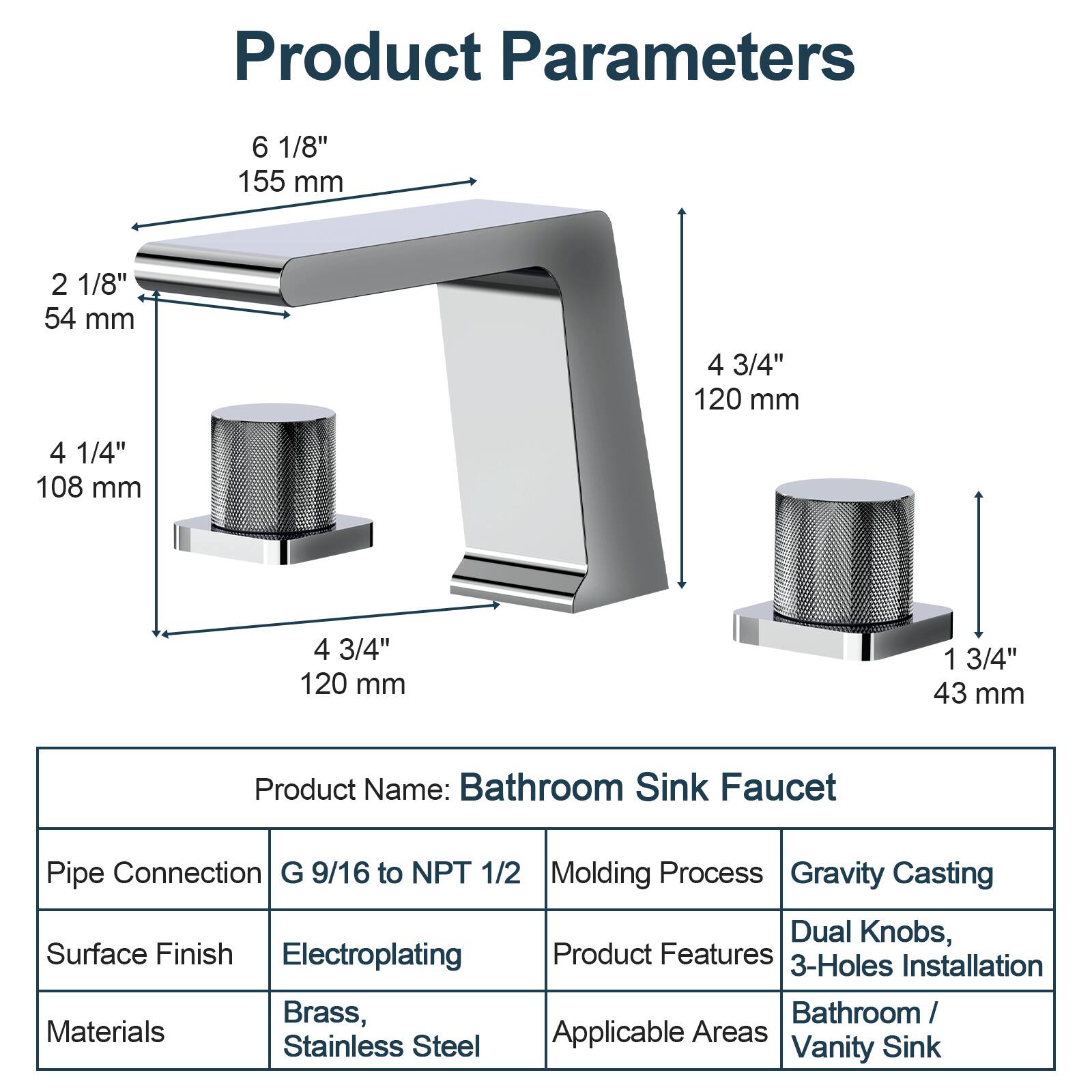 Product Parameters

- 6 1/8" 155 mm
- 2 1/8" 54 mm
- 4 1/4" 108 mm
- 4 3/4" 120 mm
- 1 3/4" 43 mm

Product Name: Bathroom Sink Faucet

Pipe Connection: G 9/16 to NPT 1/2

Surface Finish: Electroplating

Materials: Brass, Stainless Steel

Molding Process: Gravity Casting

Product Features: Dual Knobs, 3-Holes Installation

Applicable Areas: Bathroom / Vanity Sink