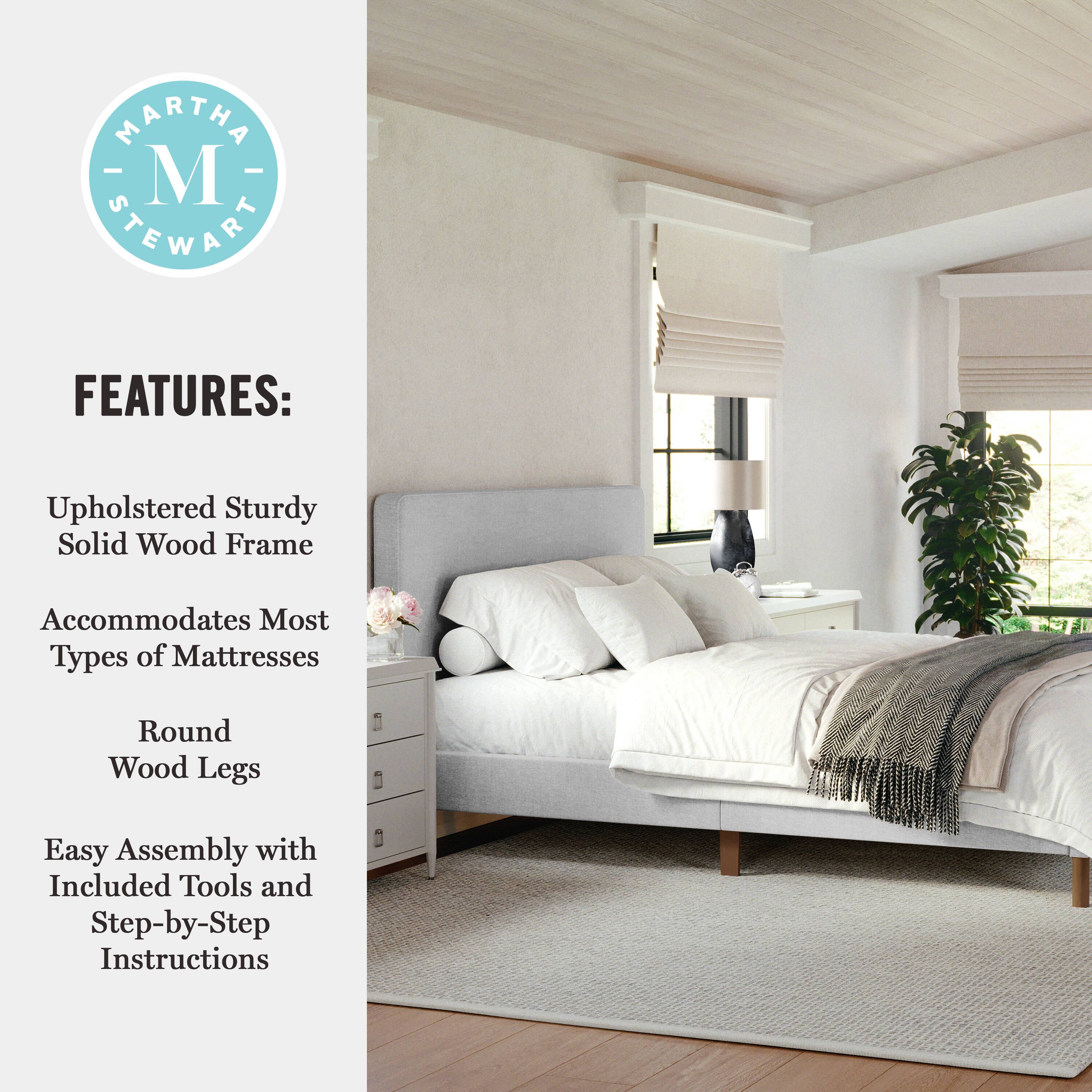 MARTHA STEWART FEATURES: Upholstered Sturdy Solid Wood Frame Accommodates Most Types of Mattresses Round Wood Legs Easy Assembly with Included Tools and Step-by-Step Instructions