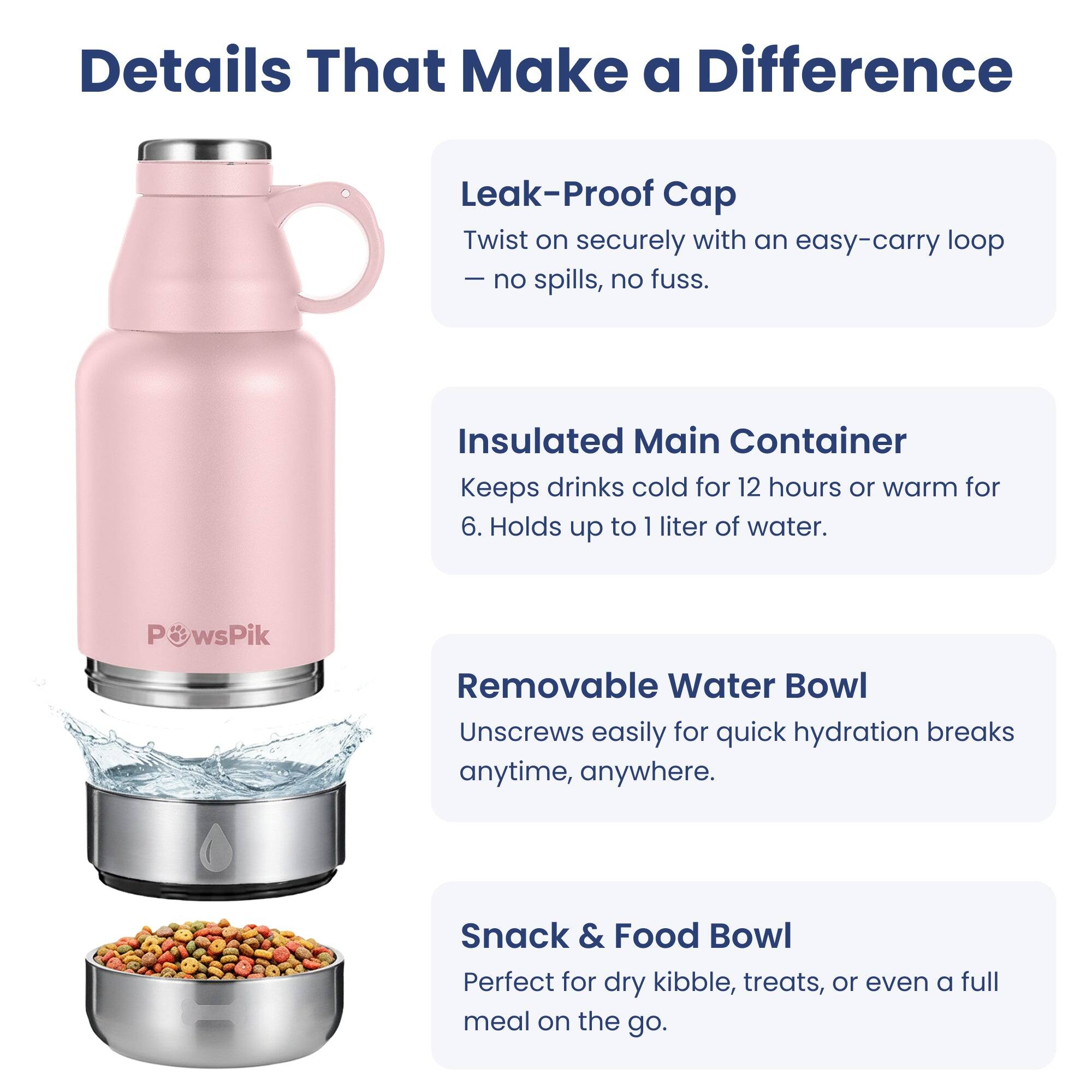 Details That Make a Difference

Leak-Proof Cap
Twist on securely with an easy-carry loop – no spills, no fuss.

Insulated Main Container
Keeps drinks cold for 12 hours or warm for 6. Holds up to 1 liter of water.

Removable Water Bowl
Unscrews easily for quick hydration breaks anytime, anywhere.

Snack & Food Bowl
Perfect for dry kibble, treats, or even a full meal on the go.