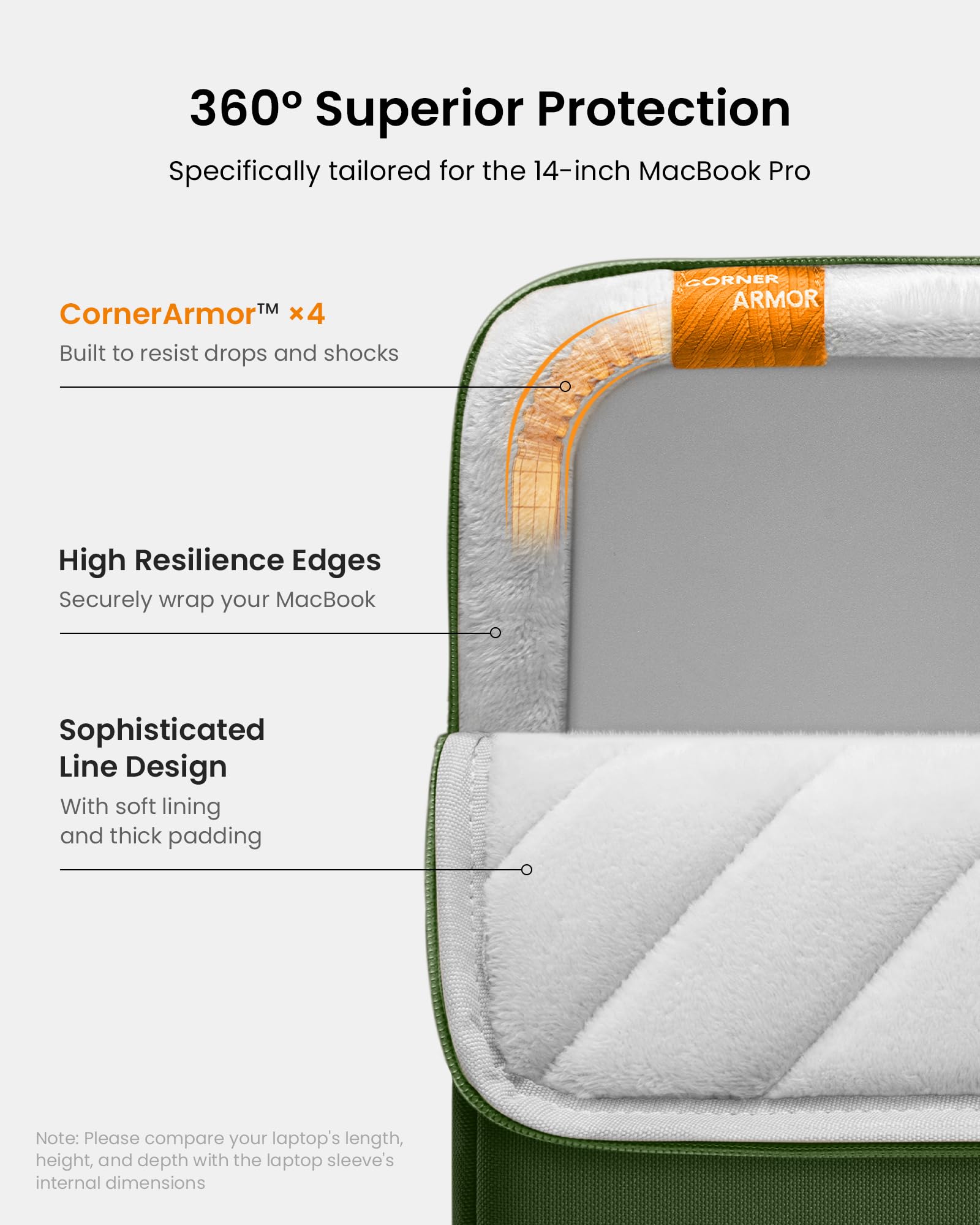 360° Superior Protection  
Specifically tailored for the 14-inch MacBook Pro  

CornerArmor™ x4  
Built to resist drops and shocks  

High Resilience Edges  
Securely wrap your MacBook  

Sophisticated Line Design  
With soft lining and thick padding  

Note: Please compare your laptop's length, height, and depth with the laptop sleeve's internal dimensions