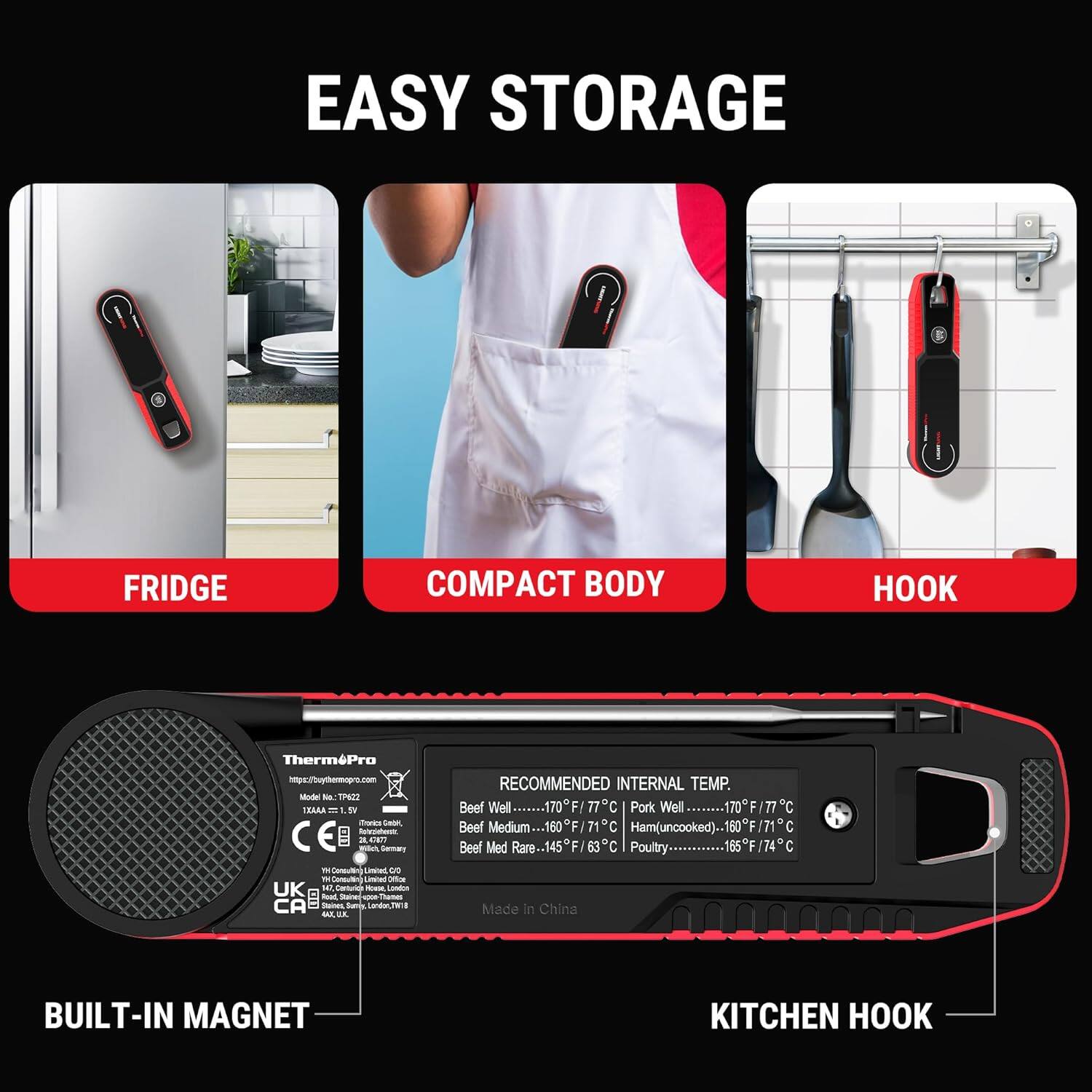 EASY STORAGE

FRIDGE
COMPACT BODY
HOOK

BUILT-IN MAGNET
KITCHEN HOOK

ThermoPro
http://thermopro.com
Model No: TP422
12V 1.5W
CE
UK
Made in China

RECOMMENDED INTERNAL TEMP.
Beef Well........170°F/77°C
Pork Well........170°F/77°C
Beef Medium........160°F/71°C
Ham(uncooked)........160°F/71°C
Beef Med Rare........145°F/63°C
Poultry........165°F/74°C