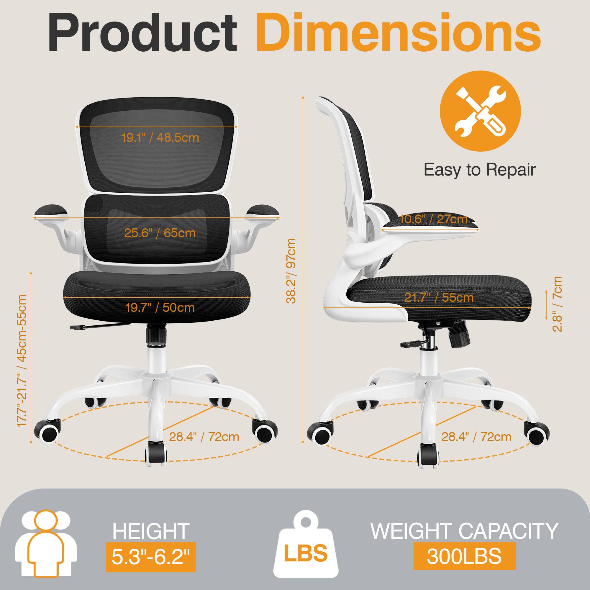 Product Dimensions  
- Seat Height: 19.1" / 48.5cm  
- Seat Width: 25.6" / 65cm  
- Backrest Height: 19.7" / 50cm  
- Armrest Height: 28.4" / 72cm  
- Base Diameter: 38.27" / 97cm  
- Height Adjustment: 17.7"-21.7" / 45cm-55cm  
- Armrest Width: 21.7" / 55cm  
- Backrest Width: 28.4" / 72cm  
- Seat Depth: 10.6" / 27cm  
- Seat Depth Adjustment: 2.8" / 7cm  

Easy to Repair  

HEIGHT: 5.3"-6.2"  

WEIGHT CAPACITY: 300LBS