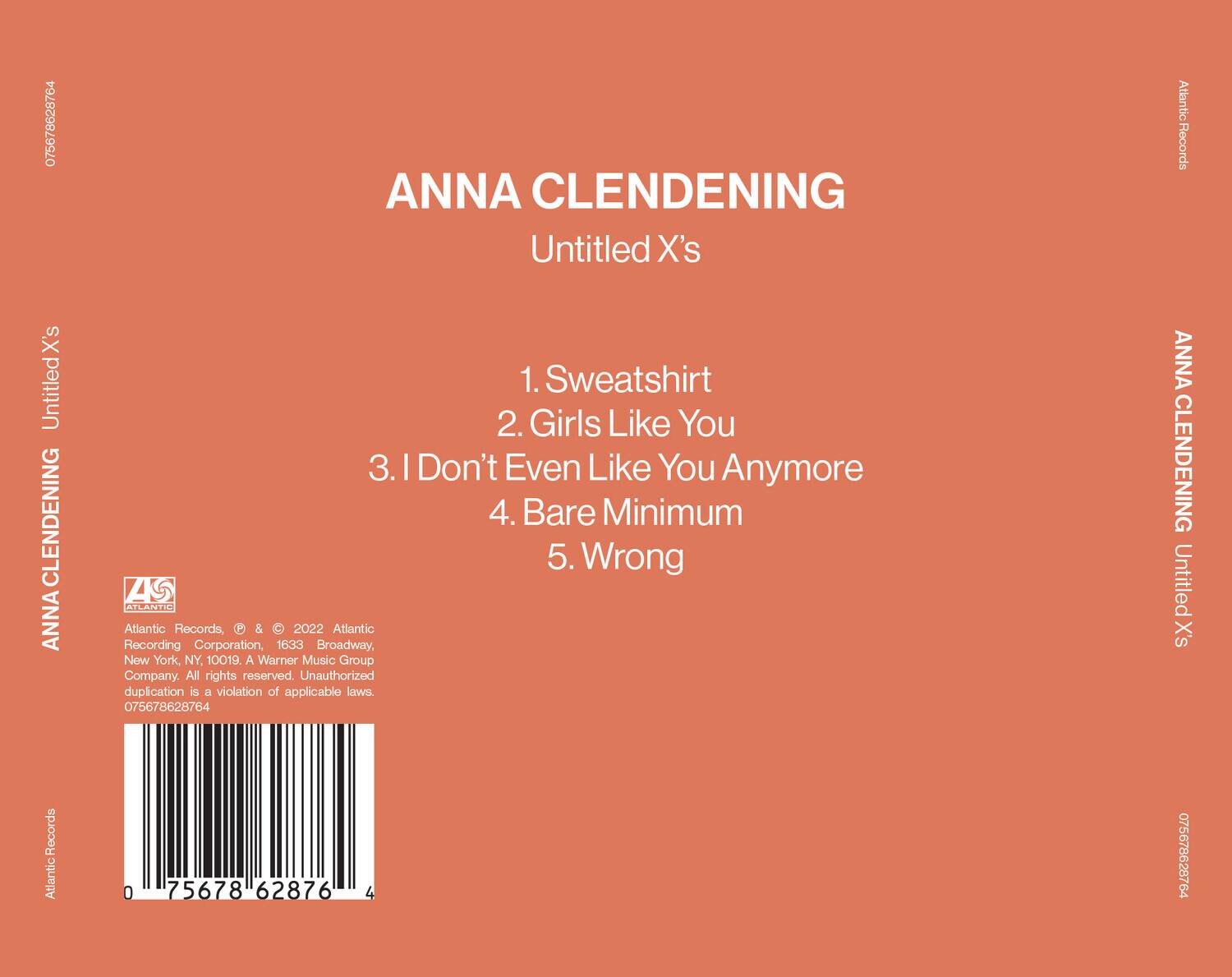 ANNA CLENDENING  
Untitled X's  

1. Sweatshirt  
2. Girls Like You  
3. I Don't Even Like You Anymore  
4. Bare Minimum  
5. Wrong  

Atlantic Records, P & © 2022 Atlantic Recording Corporation, 1633 Broadway, New York, NY, 10019. A Warner Music Group Company. All rights reserved. Unauthorized duplication is a violation of applicable laws.  

075678628764  

Atlantic Records  
075678628764