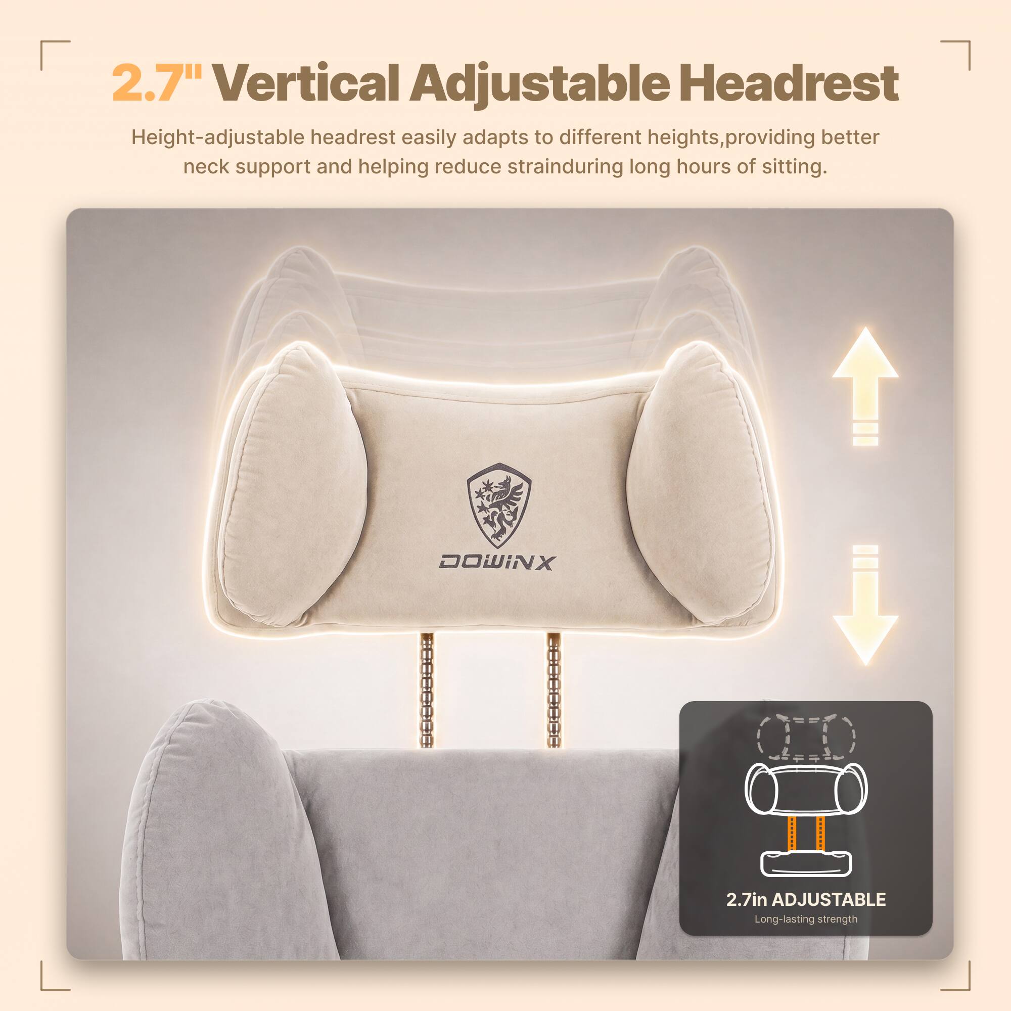 2.7" Vertical Adjustable Headrest  
Height-adjustable headrest easily adapts to different heights, providing better neck support and helping reduce strain during long hours of sitting.  

DOWINX  
WWW.COM  

2.7in ADJUSTABLE  
Long-lasting strength