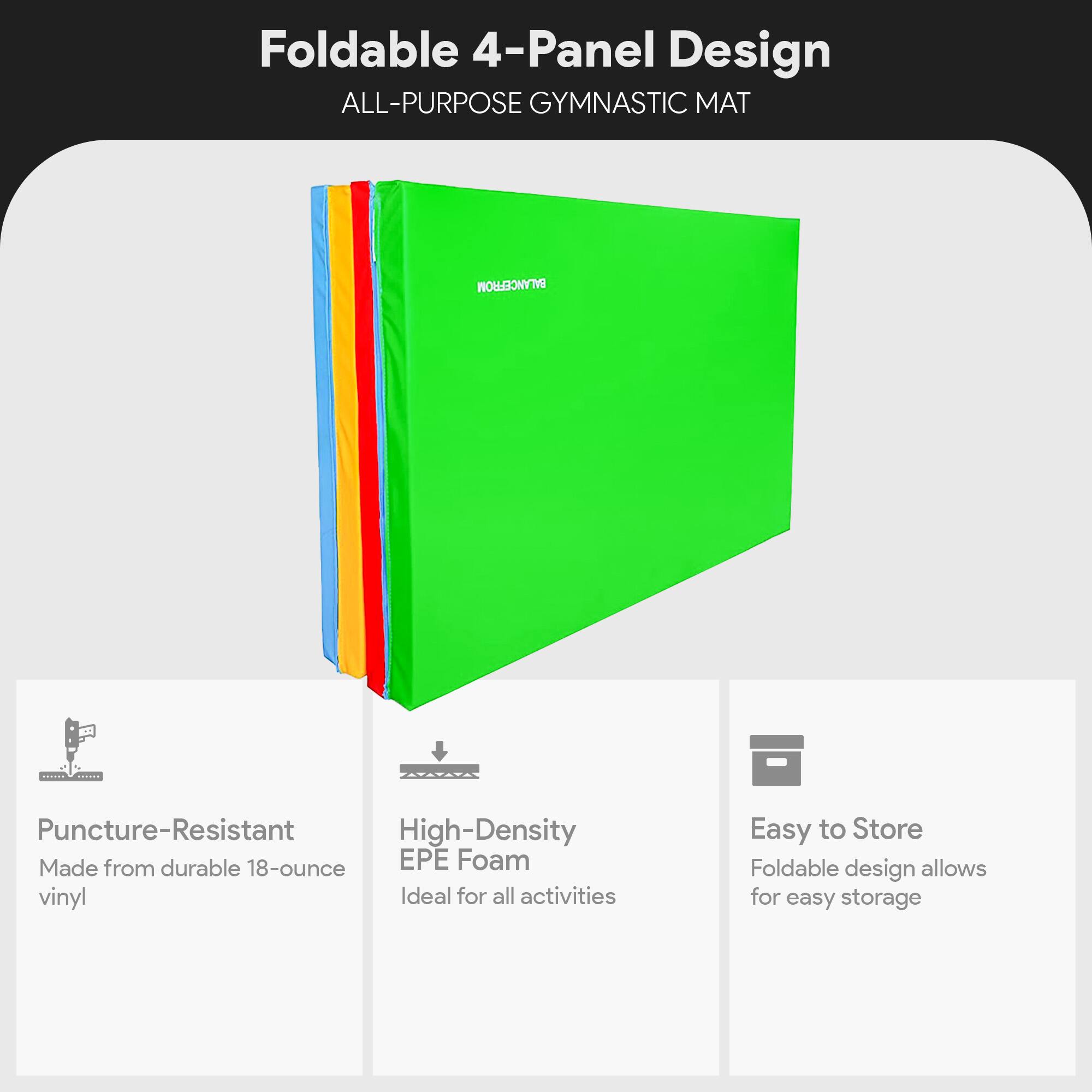 Foldable 4-Panel Design  
ALL-PURPOSE GYMNASTIC MAT  

- Puncture-Resistant  
  Made from durable 18-ounce vinyl  

- High-Density EPE Foam  
  Ideal for all activities  

- Easy to Store  
  Foldable design allows for easy storage