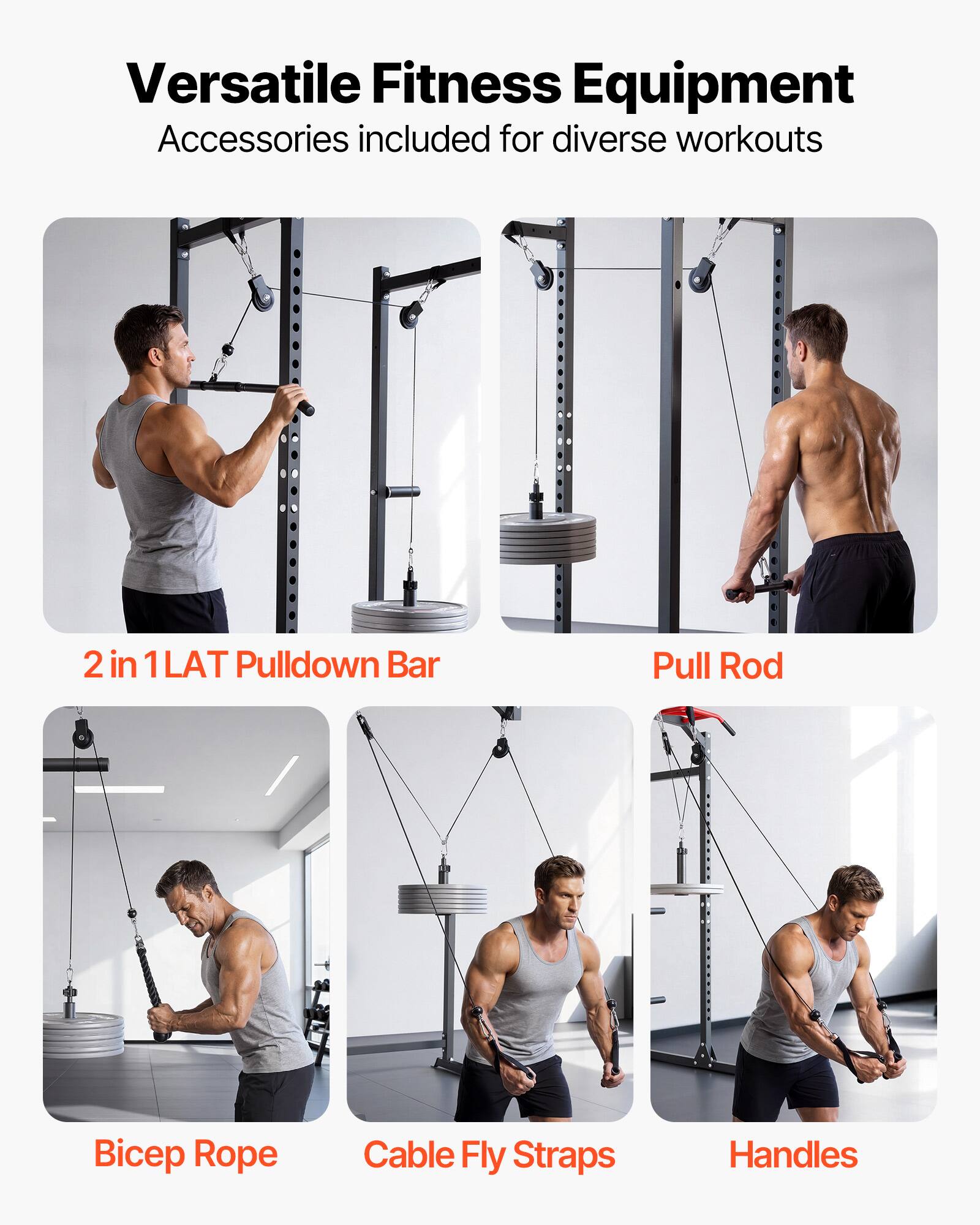 Versatile Fitness Equipment  
Accessories included for diverse workouts  

2 in 1 LAT Pulldown Bar  
Pull Rod  
Bicep Rope  
Cable Fly Straps  
Handles