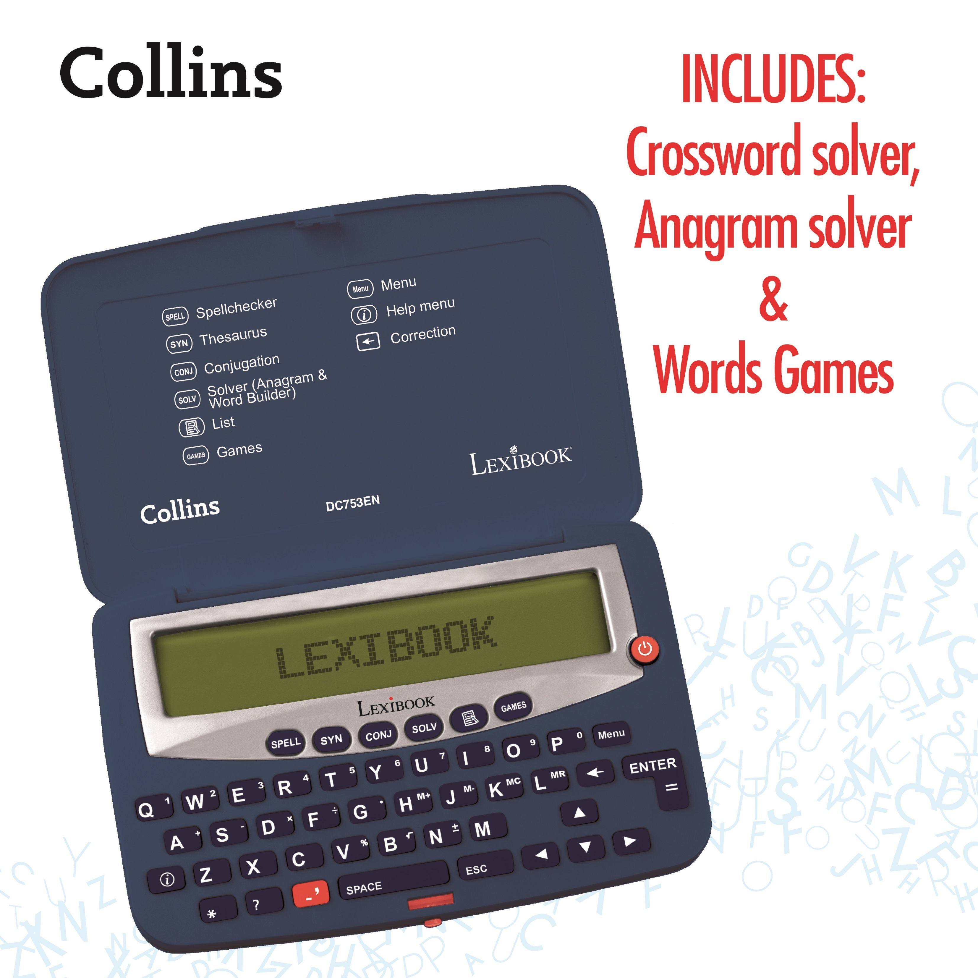 Collins INCLUDES: Crossword solver, Anagram solver & Words Games

Features:
- SPELL Spellchecker
- SYN Thesaurus
- CONJ Conjugation
- SOLV Solver (Anagram & Word Builder)
- LIST
- GAMES

Menu
Help menu
Correction

LEXIBOOK DC753EN