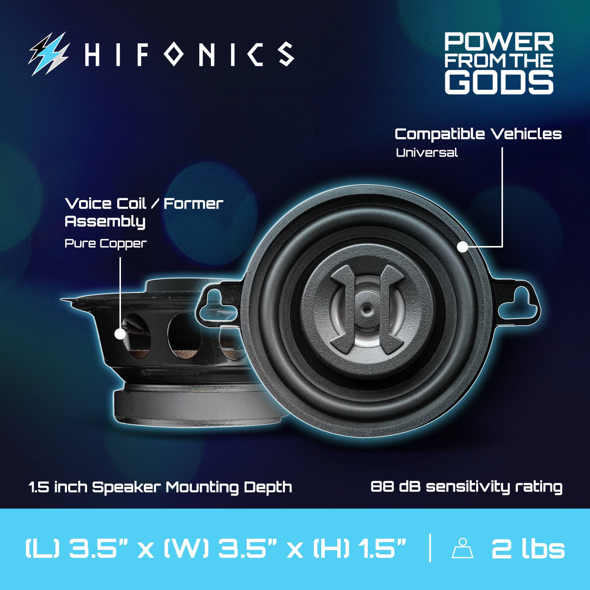 HIFONICS  
POWER FROM THE GODS  

Compatible Vehicles  
Universal  

Voice Coil / Former Assembly  
Pure Copper  

1.5 inch Speaker Mounting Depth  

88 dB sensitivity rating  

(L) 3.5" x (W) 3.5" x (H) 1.5" | 2 lbs