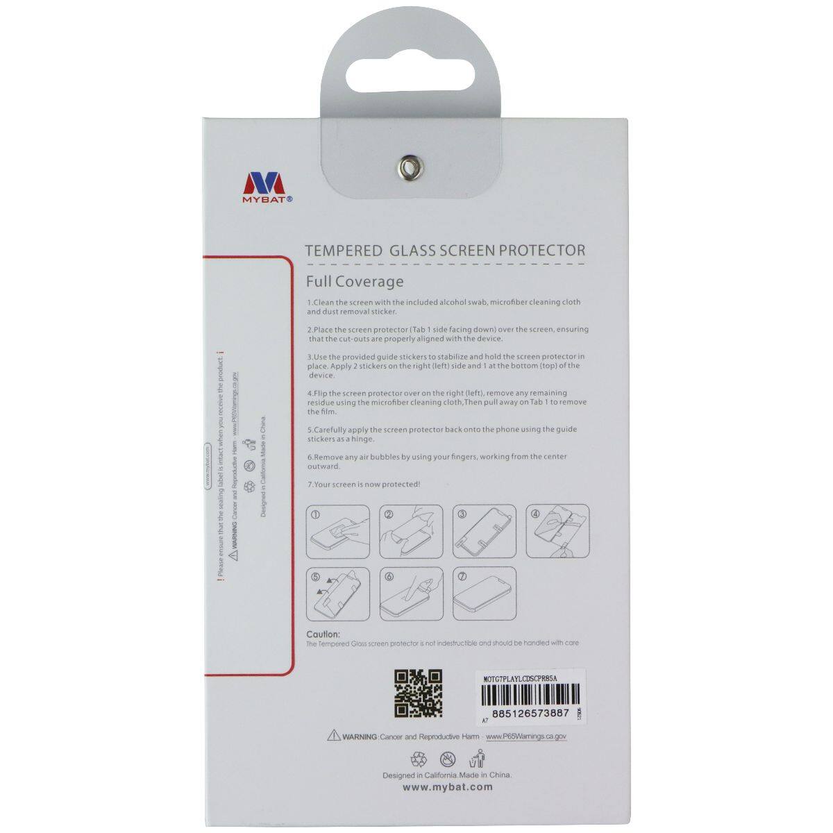 MYBAT TEMPERED GLASS SCREEN PROTECTOR Full Coverage

1. Clean the screen with the included alcohol swab and microfiber cleaning cloth and dust removal sticker.
2. Place the screen protector (Tab 1 side facing down) over the screen, ensuring that the cut-outs are properly aligned with the device.
3. Use the provided guide stickers to stabilize and hold the screen protector in place. Apply 2 stickers on the right (left) side and 1 at the bottom (top) of the device.
4. Flip the screen protector over the right (left) side, remove any remaining residue using the microfiber cleaning cloth, then pull away on tab 1 to remove the film.
5. Carefully apply the screen protector back onto the phone using the guide stickers as a hinge.
6. Remove any air bubbles by using your fingers, working from the center outward.
7. Your screen is now protected!

Caution: The tempered glass screen protector is not indestructible and should be handled with care.

WARNING: Cancer and Reproductive Harm - www.P65Warnings.ca.gov

Designed in California. Made in China.

www.mybat.com