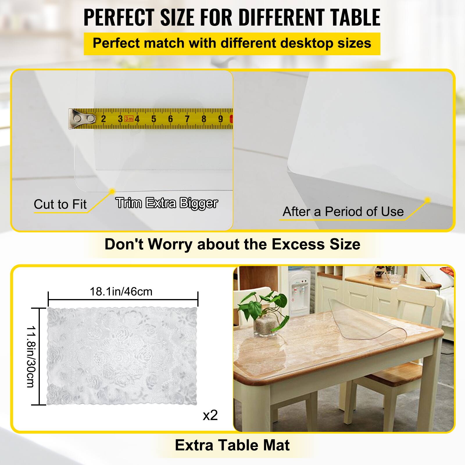 PERFECT SIZE FOR DIFFERENT TABLE  
Perfect match with different desktop sizes  

Cut to Fit  
Trim Extra Bigger  

After a Period of Use  

Don't Worry about the Excess Size  

18.1in/46cm  
11.8in/30cm x2  

Extra Table Mat