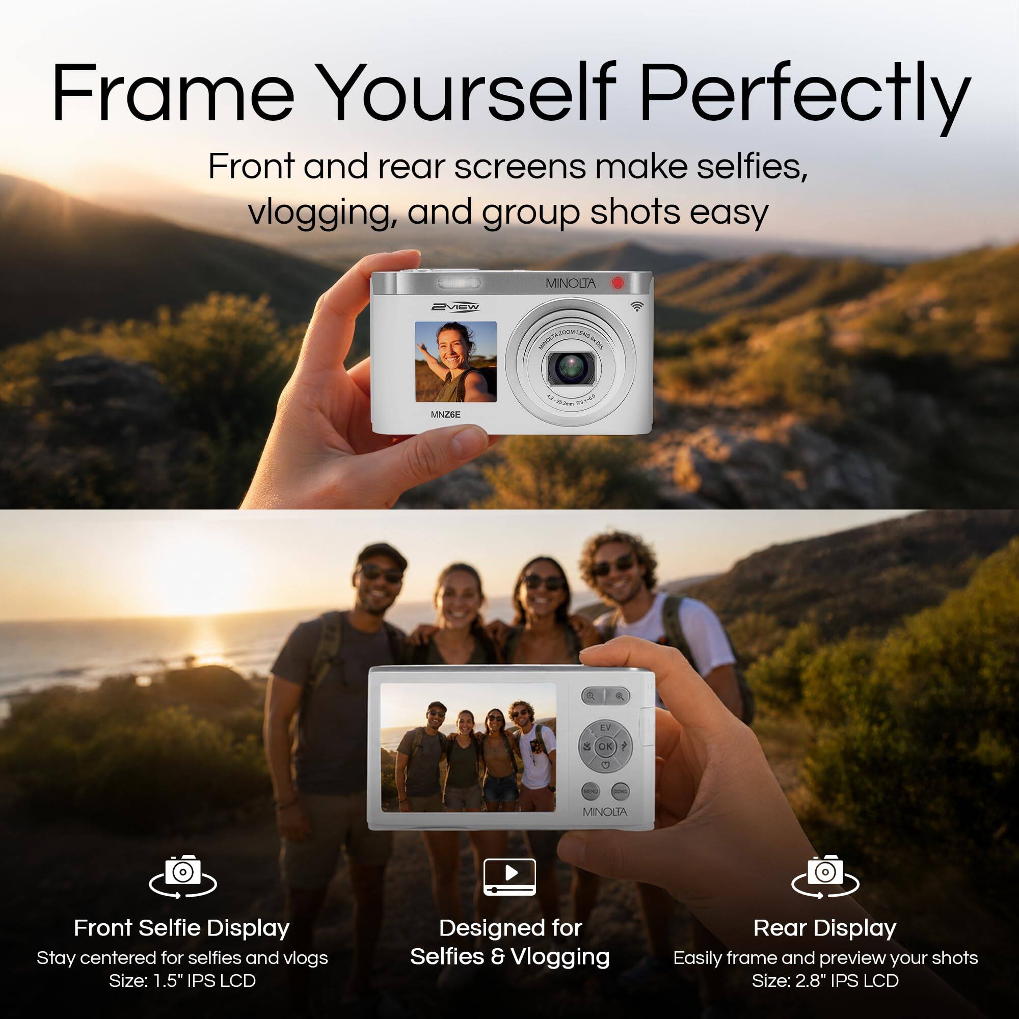 Frame Yourself Perfectly

Front and rear screens make selfies, vlogging, and group shots easy

MINOLTA

Front Selfie Display
Stay centered for selfies and vlogs
Size: 1.5" IPS LCD

Designed for Selfies & Vlogging

Rear Display
Easily frame and preview your shots
Size: 2.8" IPS LCD