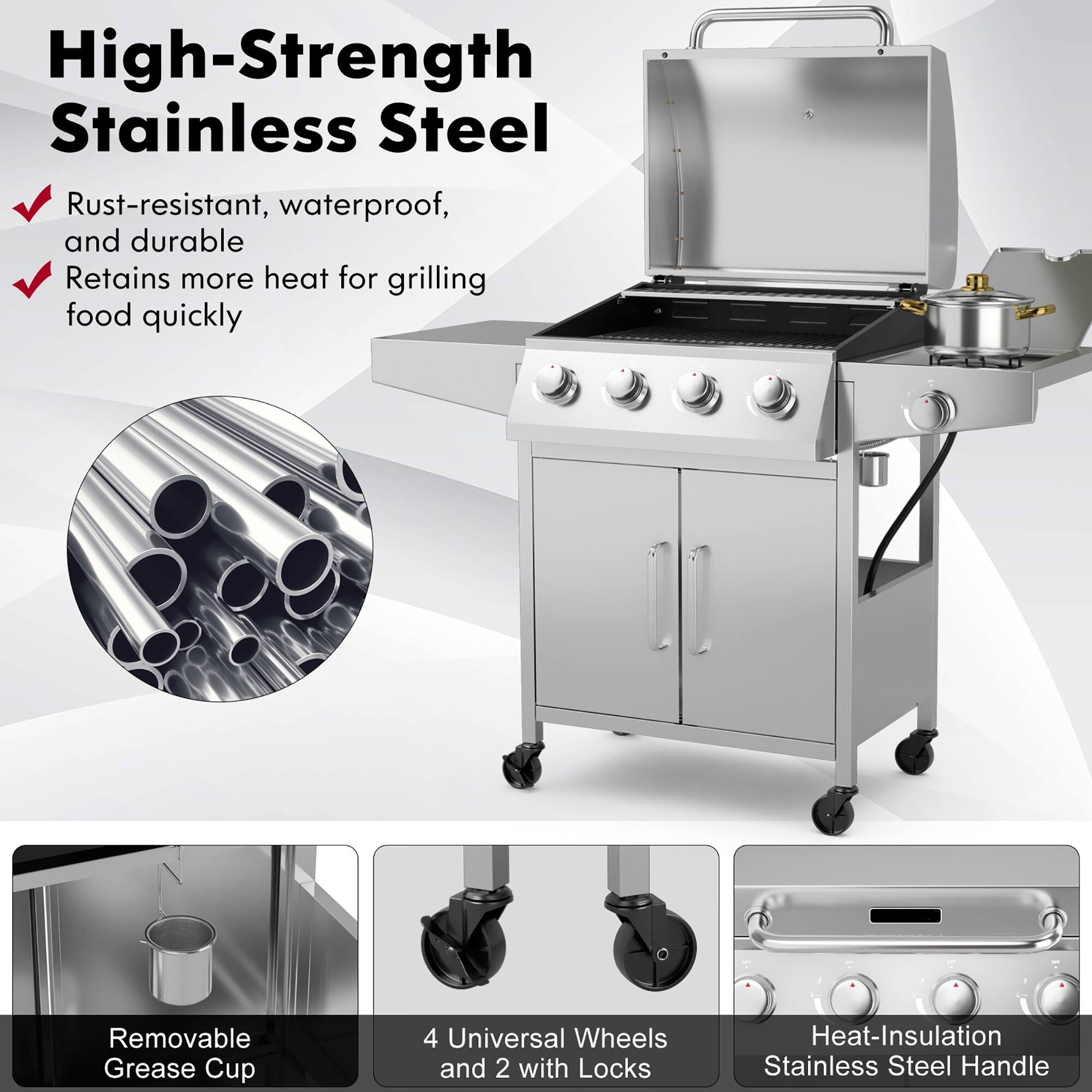 High-Strength Stainless Steel: Rust-resistant, waterproof, and durable. Retains more heat for grilling food quickly. Removable Grease Cup. 4 Universal Wheels and 2 with Locks. Heat-Insulation Stainless Steel Handle.