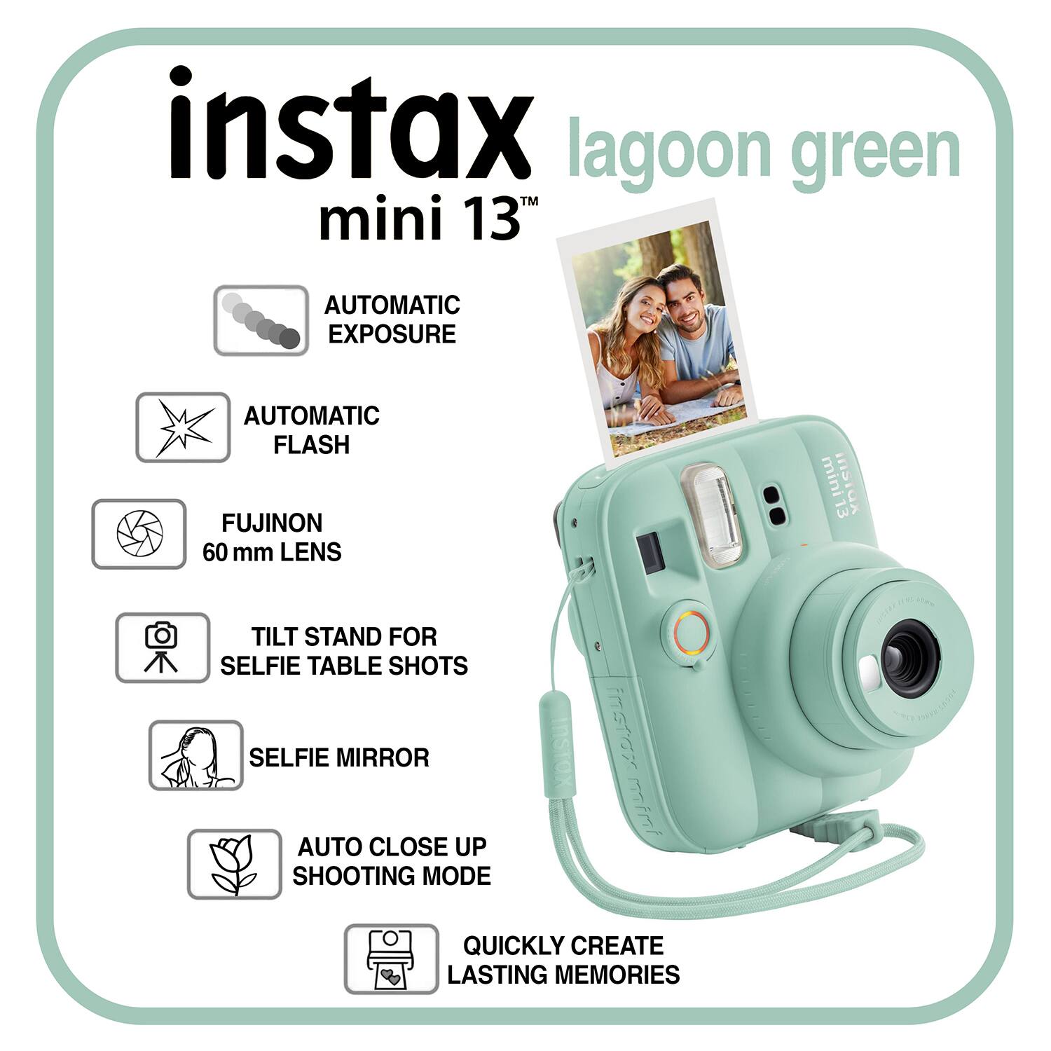 instax lagoon green mini 13T  
AUTOMATIC EXPOSURE  
AUTOMATIC FLASH  
FUJINON 60 mm LENS  
TILT STAND FOR SELFIE TABLE SHOTS  
SELFIE MIRROR  
AUTO CLOSE UP SHOOTING MODE  
QUICKLY CREATE LASTING MEMORIES