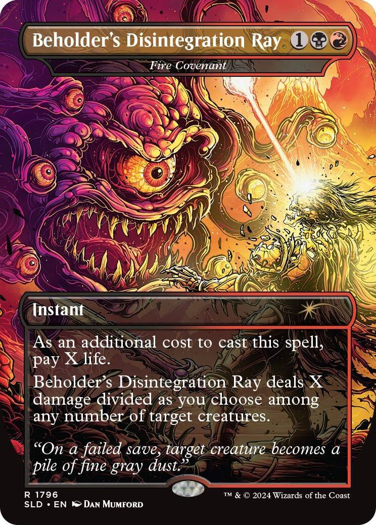 Beholder's Disintegration Ray  
Fire Covenant  
1  
Instant  

As an additional cost to cast this spell, pay X life.  
Beholder's Disintegration Ray deals X damage divided as you choose among any number of target creatures.  
"On a failed save, target creature becomes a pile of fine gray dust."  

R 1796  
SLD • EN  
DAN MUMFORD  
TM & © 2024 Wizards of the Coast