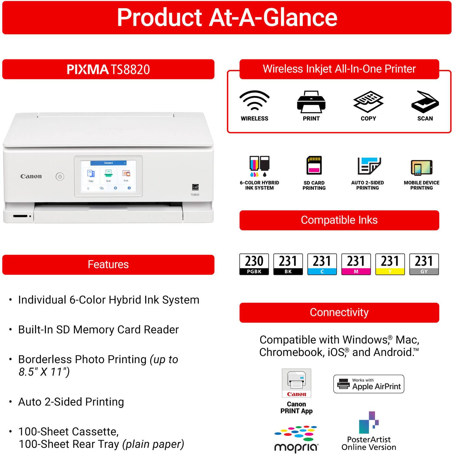 Product At-A-Glance

PIXMA TS8820 Wireless Inkjet All-In-One Printer

- WIRELESS PRINT COPY SCAN
- 6-COLOR HYBRID INK SYSTEM
- SD CARD PRINTING
- AUTO 2-SIDED PRINTING
- MOBILE DEVICE PRINTING

Compatible Inks:
- 230 PGK
- 231 BK
- 231 C
- 231 M
- 231 Y
- 231 GY

Features:
- Individual 6-Color Hybrid Ink System
- Built-In SD Memory Card Reader
- Borderless Photo Printing (up to 8.5" X 11")
- Auto 2-Sided Printing
- 100-Sheet Cassette, 100-Sheet Rear Tray (plain paper)

Connectivity:
- Compatible with Windows, Mac, Chromebook, iOS, and Android
- Works with Apple AirPrint
- Canon PRINT App
- mopria
- PosterArtist Online Version
