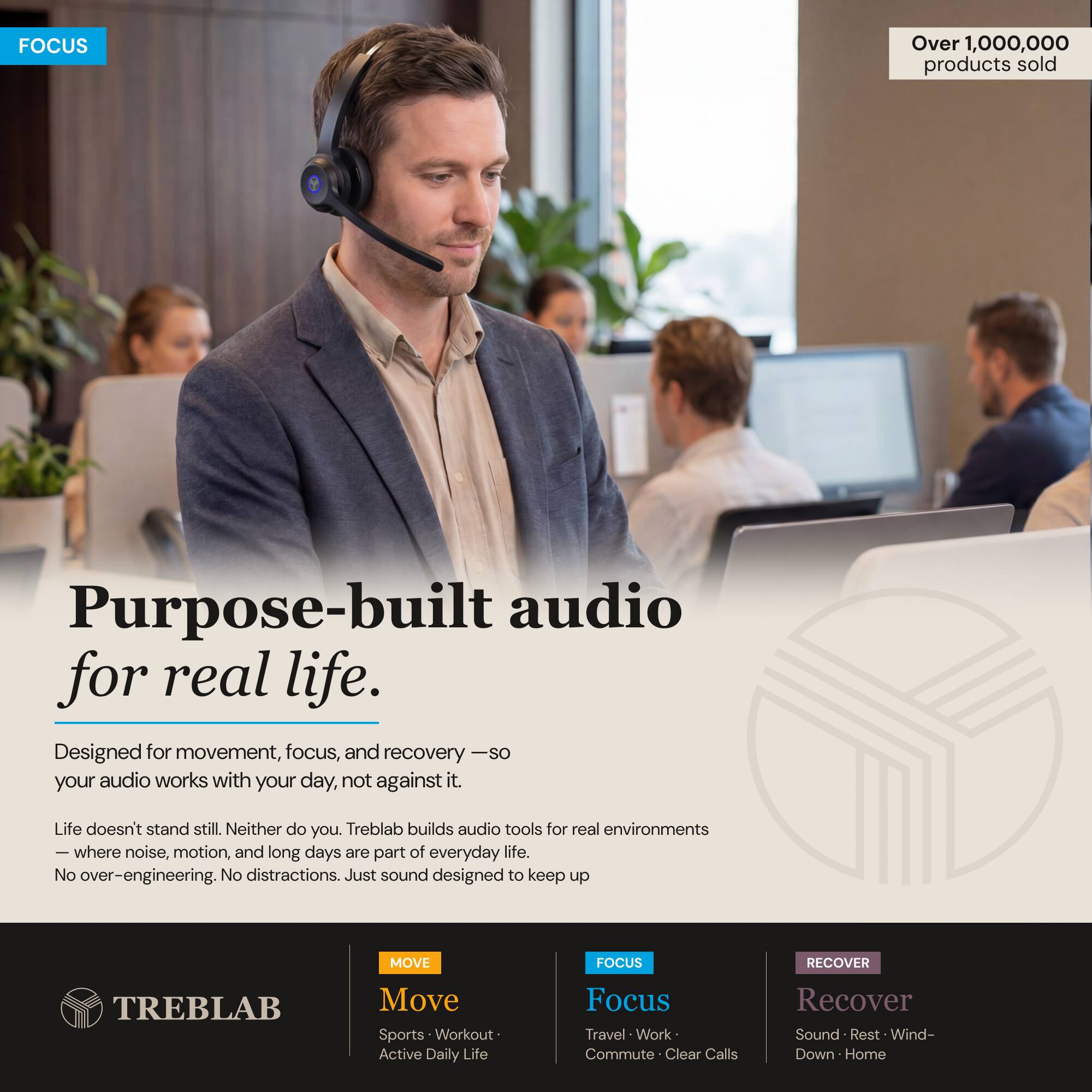 FOCUS

Over 1,000,000 products sold

Purpose-built audio for real life.

Designed for movement, focus, and recovery — so your audio works with your day, not against it.

Life doesn't stand still. Neither do you. Treblab builds audio tools for real environments where noise, motion, and long days are part of everyday life. No over-engineering. No distractions. Just sound designed to keep up.

MOVE
Focus
Recover

MOVE
Sports • Workout • Active Daily Life

FOCUS
Travel • Work • Commute • Clear Calls

RECOVER
Sound • Rest • Wind-Down • Home
