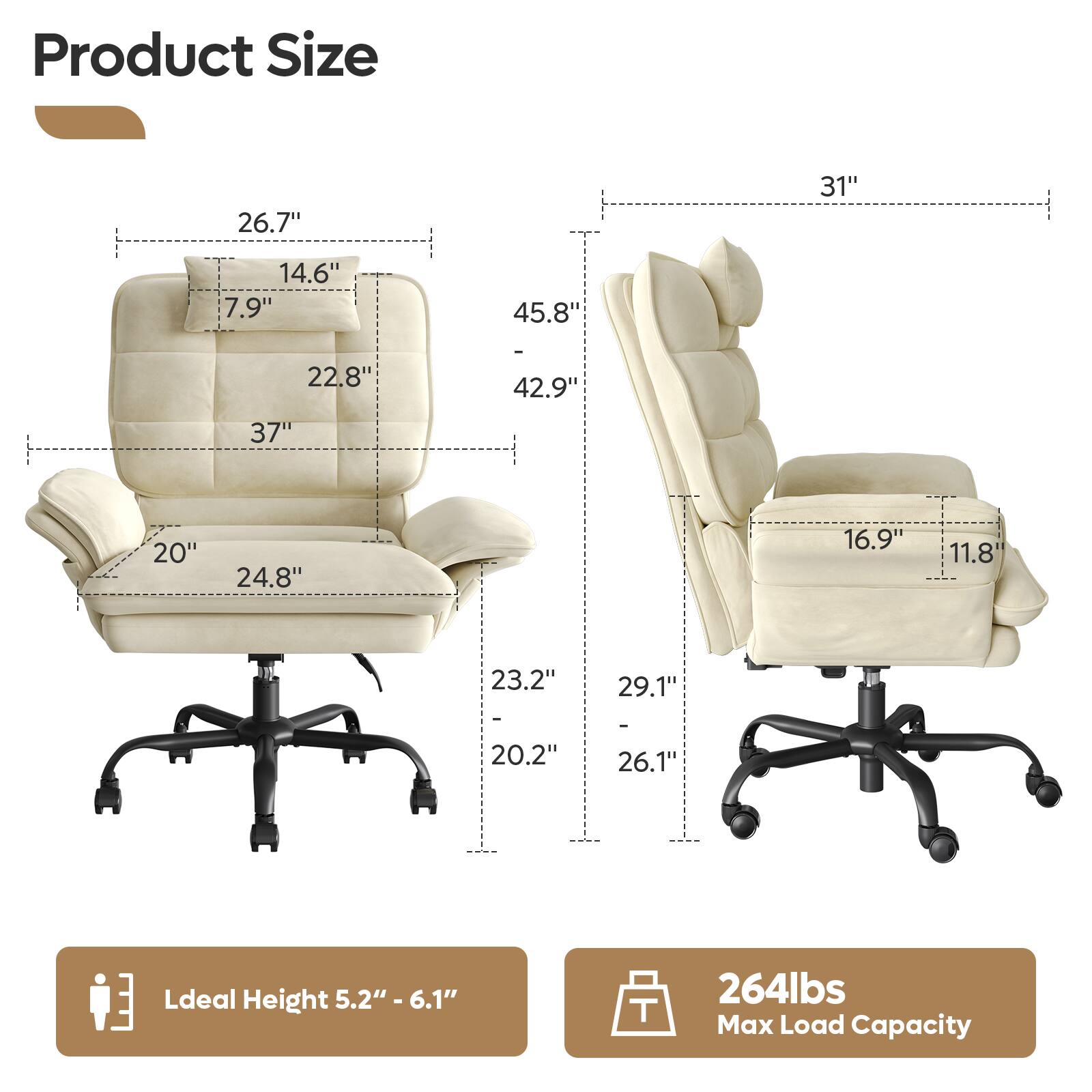 Product Size  
26.7" 31" 14.6" 7.9" 45.8" 22.8" 42.9" 37" 20" 24.8" 16.9" 11.8" 23.2" 29.1" - 20.2" 26.1"  

Ideal Height 5.2" - 6.1"  

264lbs Max Load Capacity
