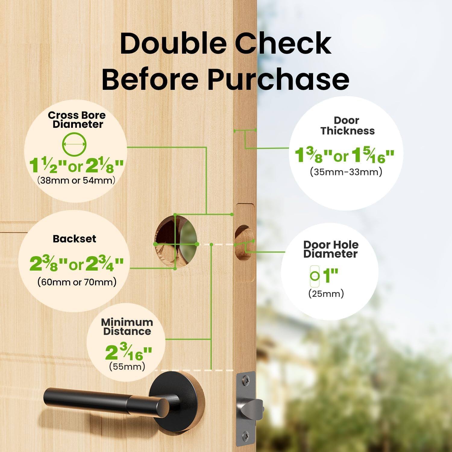 Double Check Before Purchase

- Cross Bore Diameter: 1 1/2" or 2 1/8" (38mm or 54mm)
- Door Thickness: 1 3/8" or 1 5/16" (35mm-33mm)
- Backset: 2 3/8" or 2 3/4" (60mm or 70mm)
- Door Hole Diameter: 1" (25mm)
- Minimum Distance: 2 3/16" (55mm)