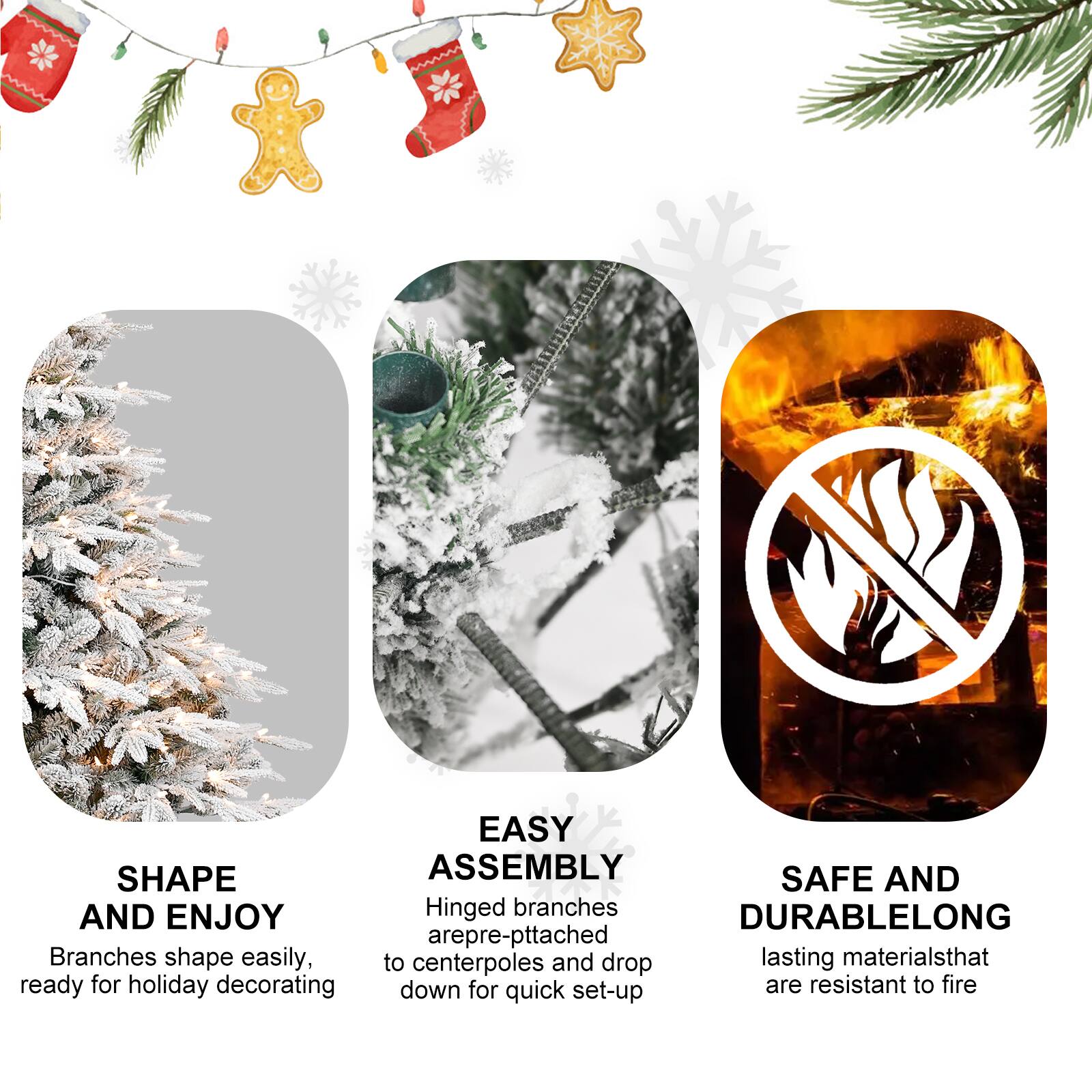 SHAPE AND ENJOY  
Branches shape easily, ready for holiday decorating  

EASY ASSEMBLY  
Hinged branches are pre-attached to centerpoles and drop down for quick set-up  

SAFE AND DURABLELONG  
lasting materials that are resistant to fire