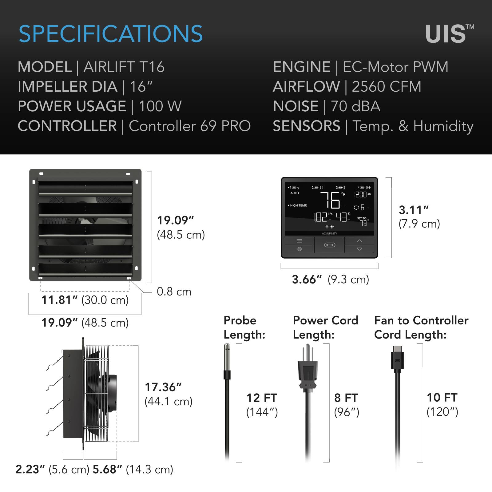 SPECIFICATIONS  
MODEL | AIRLIFT T16  
IMPELLER DIA | 16"  
POWER USAGE | 100 W  
CONTROLLER | Controller 69 PRO  
ENGINE | EC-Motor PWM  
AIRFLOW | 2560 CFM  
NOISE | 70 dBA  
SENSORS | Temp. & Humidity  

19.09" (48.5 cm)  
11.81" (30.0 cm)  
19.09" (48.5 cm)  
0.8 cm  
3.11" (7.9 cm)  
3.66" (9.3 cm)  
Probe Length:  
Power Cord Length:  
Fan to Controller Cord Length:  
17.36" (44.1 cm)  
12 FT (144")  
8 FT (96")  
10 FT (120")  
2.23" (5.6 cm)  
5.68" (14.3 cm)
