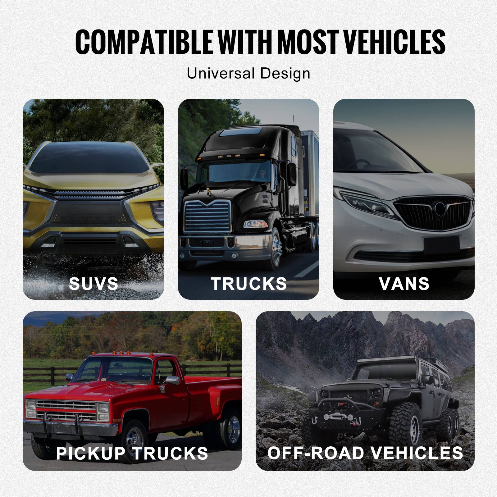 COMPATIBLE WITH MOST VEHICLES  
Universal Design  

- SUVs  
- TRUCKS  
- VANS  
- PICKUP TRUCKS  
- OFF-ROAD VEHICLES