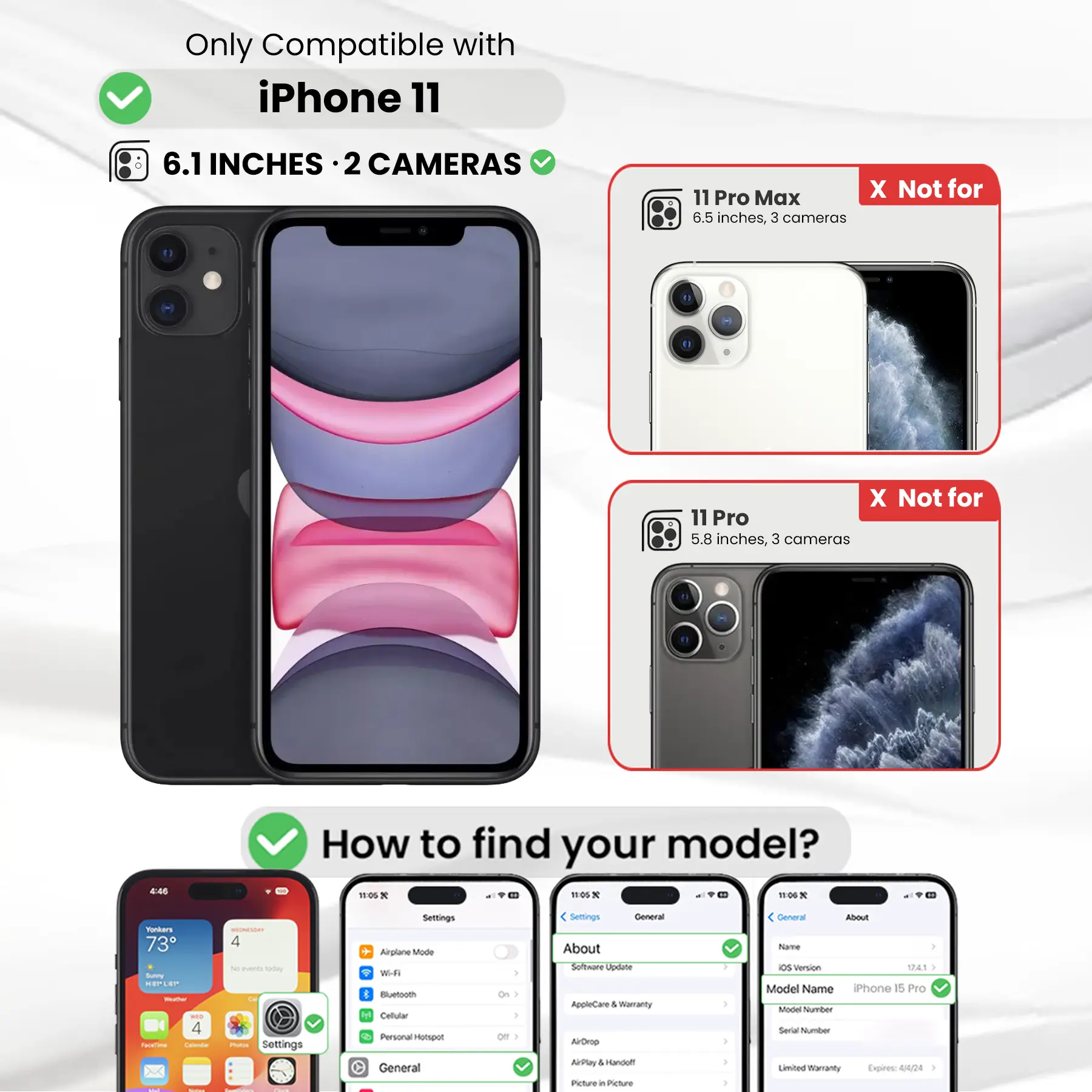 Only Compatible with iPhone 11  
6.1 INCHES · 2 CAMERAS  
11 Pro Max X Not for 6.5 inches, 3 cameras  
11 Pro X Not for 5.8 inches, 3 cameras  

How to find your model?  
11:05 * 11:05 X 11:06 X  

Yonkers RECOMETEDAY 73 4 V puents oday Sunny HEPLEP BON-BO CH WEED 4 Facebine - Calories FINTOR Settings - - -  
Settings  
Airplane Mode Wi-Fi Bluetooth Cellular Personal Hotspot General  
) On ) /  

Settings General About Software Update AppleCare & Warranty AirDrop AirPlay I Sandoff Picture in Picture  
General About Name OS Version 1741 I Model Name iPhone 15 Pro Model Number Serial Number Limited Warrany Expires: 44/24
