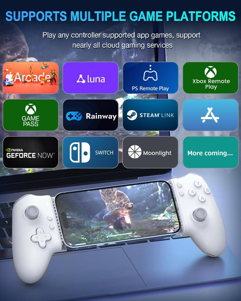 SUPPORTS MULTIPLE GAME PLATFORMS

Play any controller supported app games, support nearly all cloud gaming services

- Arcade
- luna
- PS Remote Play
- Xbox Remote Play
- GAME PASS
- Rainway
- STEAM LINK
- NVIDIA GEFORCE NOW
- SWITCH
- Moonlight
- More coming...