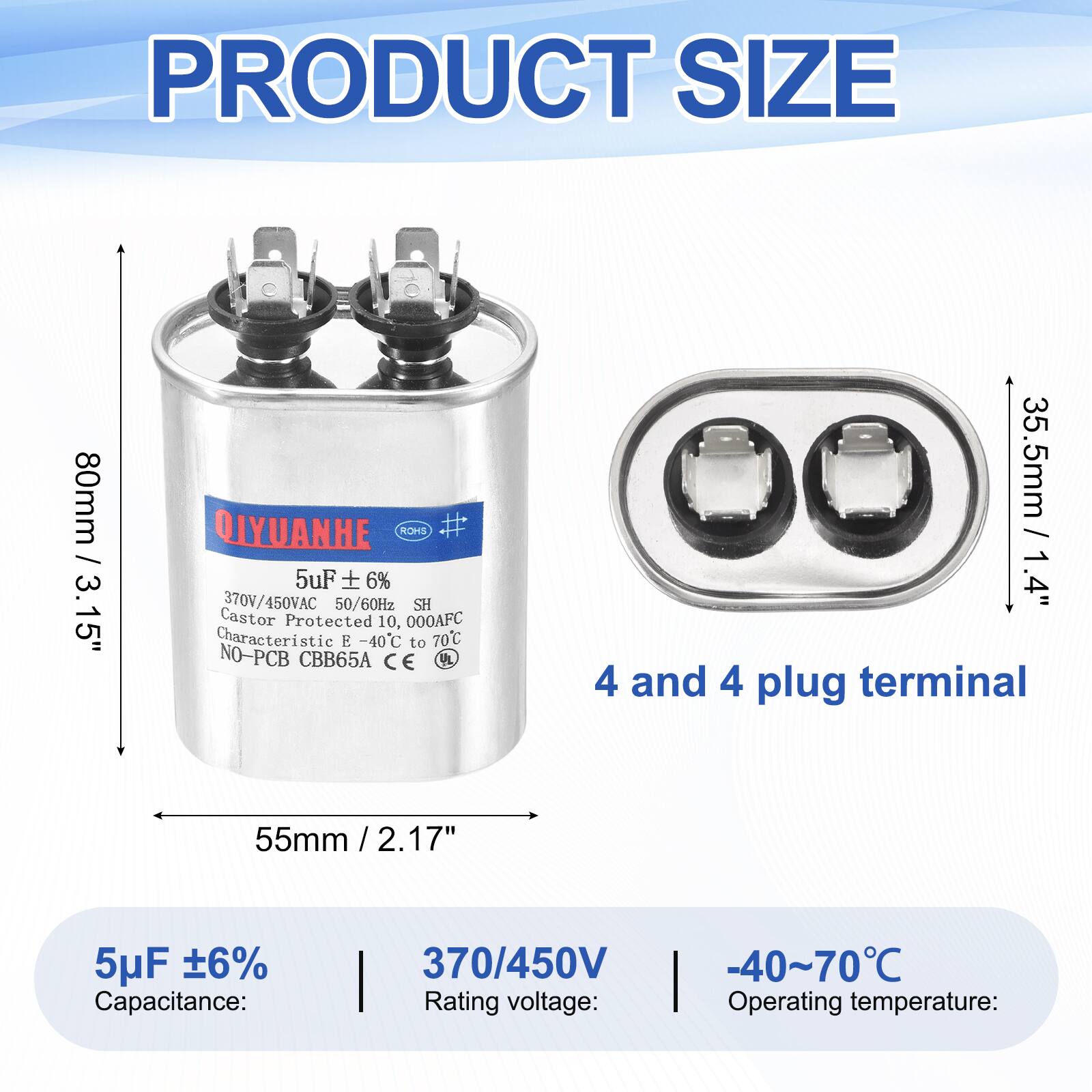 PRODUCT SIZE  
80mm / 3.15"  
35.5mm / 1.4"  
55mm / 2.17"  

.15" / QIYUANHE ROHS #  
5uF 6%  
370V/450VAC 50/60Hz  
SH Castor Protected 10,000AFC  
Characteristic E -40C to 70C  
NO-PCB CBB65A  
CE UL  

4 and 4 plug terminal  

5uF ±6%  
Capacitance:  
370/450V  
Rating voltage:  
-40~70°C  
Operating temperature: